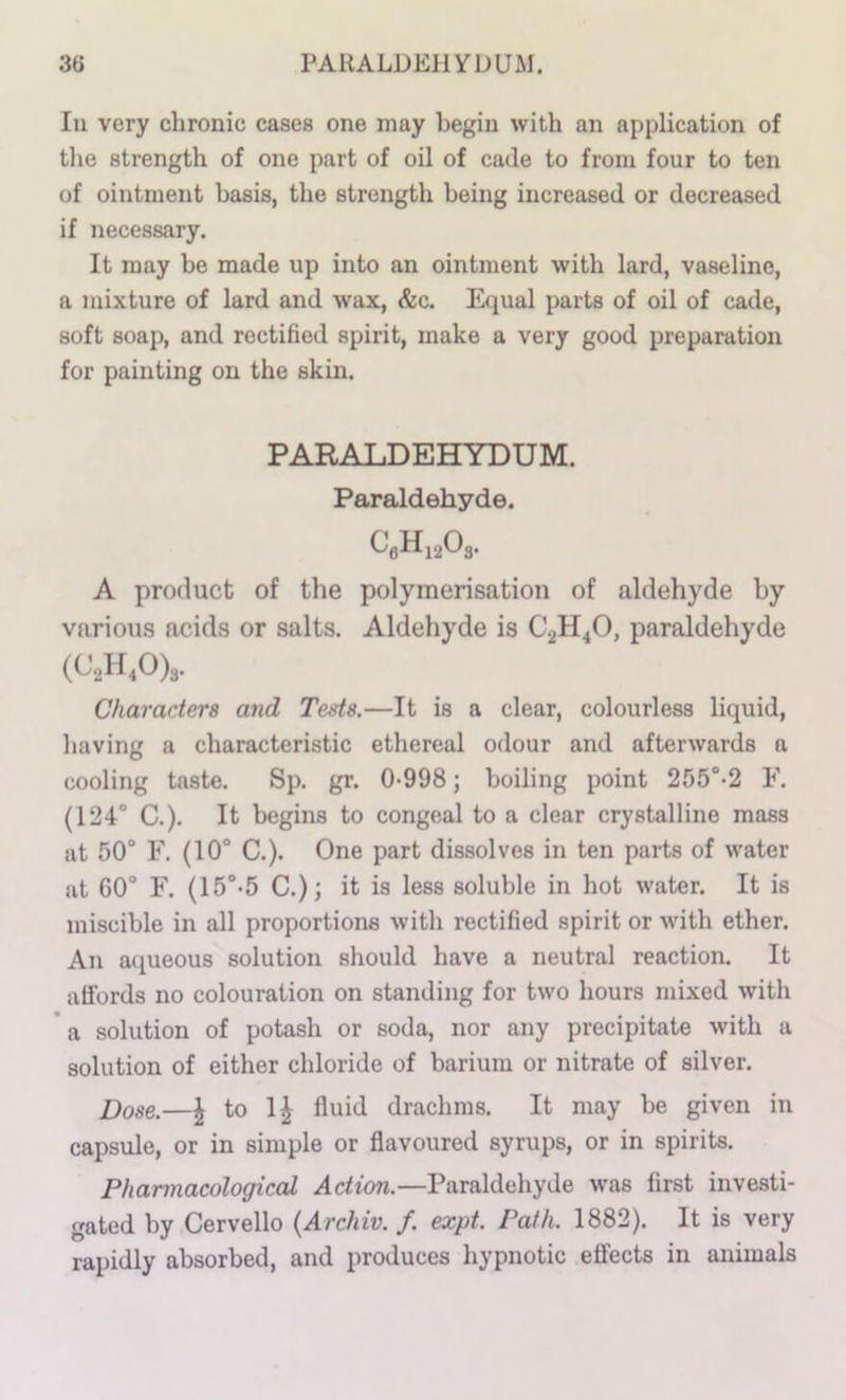 3(5 PARALDEHYDUM. In very chronic cases one may begin with an application of the strength of one part of oil of cade to from four to ten of ointment basis, the strength being increased or decreased if necessary. It may be made up into an ointment with lard, vaseline, a mixture of lard and wax, &c. Equal parts of oil of cade, soft soap, and rectified spirit, make a very good preparation for painting on the skin. PARALDEHYDUM. Paraldehyde. CgHi20s. A product of the polymerisation of aldehyde by various acids or salts. Aldehyde is C2H4O, paraldehyde (C2H40)3. Characters and Teds.—It is a clear, colourless liquid, having a characteristic ethereal odour and afterwards a cooling taste. Sp. gr. 0-998 j boiling point 255°-2 F. (124° C.). It begins to congeal to a clear crystalline mass at 50° F. (10° C.). One part dissolves in ten parts of water at G0° F. (15°-5 C.); it is less soluble in hot water. It is miscible in all proportions with rectified spirit or with ether. An aqueous solution should have a neutral reaction. It affords no colouration on standing for two hours mixed with * a solution of potash or soda, nor any precipitate with a solution of either chloride of barium or nitrate of silver. Dose.—J to 1^ fluid drachms. It may be given in capsule, or in simple or flavoured syrups, or in spirits. Pharmacological Action.—Paraldehyde was first investi- gated by Cervello {Archiv. f. expt. Path. 1882). It is very rapidly absorbed, and produces hypnotic effects in animals
