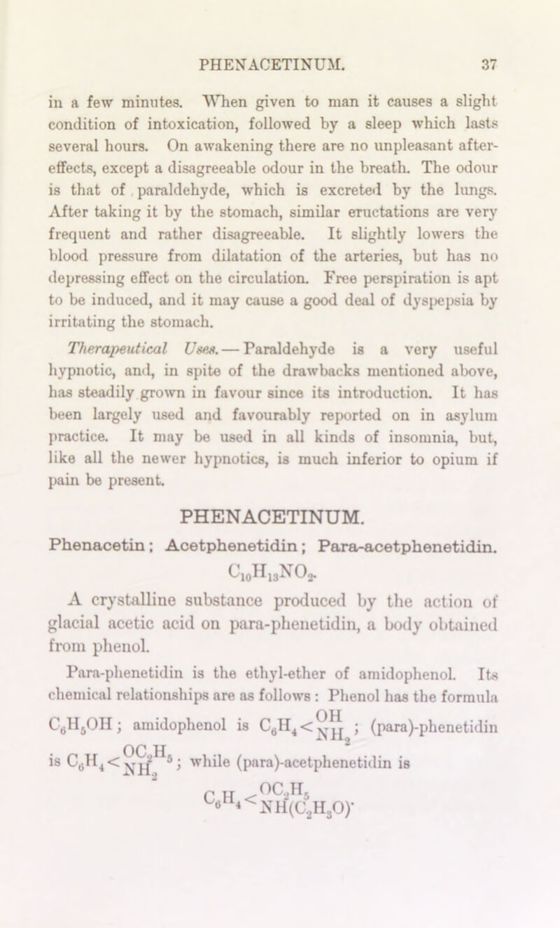 in a few minutes. WTien given to man it causes a slight condition of intoxication, followed by a sleep which lasts several hours. On awakening there are no unpleasant after- effects, except a disagreeable odour in the breath. The odour is that of , paraldehyde, which is excreted by the lungs. After taking it by the stomach, similar eructations are very frequent and rather disagreeable. It slightly lowers the blood pressure from dilatation of the arteries, but has no depressing effect on the circulation. Free perspiration is apt to be induced, and it may cause a good deal of dysj>epsia by irritating the stomach. Therapeutical Uses. — Paraldehyde is a very useful hypnotic, and, in spite of the drawbacks mentioned above, has steadily grown in favour since its introduction. It has been largely used and favourably reported on in asylum practice. It may be used in all kinds of insomnia, but, like all the newer hypnotics, is much inferior to opium if pain be present. PHENACETINUM. Phenacetin; Acetphenetidin; Para-acetphenetidin. C.oHiaNO^. A crystalline substance produced by the action of glacial acetic acid on para-phenetidin, a body obtained from phenol. Para-phenetidin is the ethyl-ether of amidophenol. Its chemical relationships are as follows ; Phenol has the formula OH CgHjOH; amidophenol is ; (para)-phenetidin is C,jH^ < ■ while (para)-acetphenetidin is P If