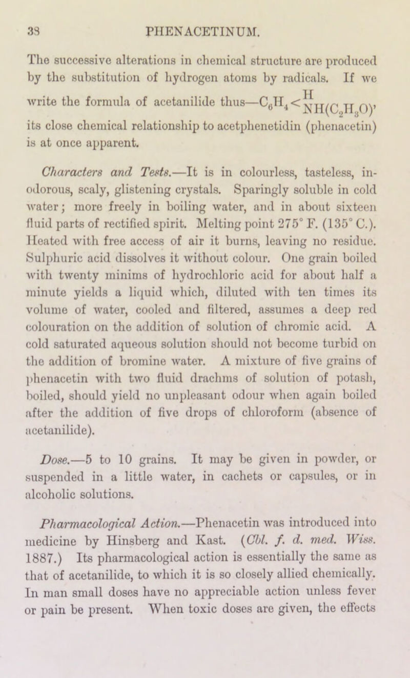 The successive alterations in chemical structure are produced by the substitution of hydrogen atoms by radicals. If we .H write the formula of acetanilide thus—pj Qy its close chemical relationship to acetphenetidin (phenacetin) is at once apparent. Characters and Tests.—It is in colourless, tasteless, in- odorous, scaly, glistening crystals. Sparingly soluble in cold water; more freely in boiling water, and in about sixteen fluid parts of rectified spirit. Melting point 275° F. (135° C.). Heated with free access of air it burns, leaving no residue. Sulphuric acid dissolves it without colour. One grain boiled with twenty minims of hydrochloric acid for about half a minute yields a liquid which, diluted with ten times its volume of water, cooled and filtered, assumes a deep red colouration on the addition of solution of chromic acid. A cold saturated aqueous solution should not become turbid on the addition of bromine water. A mixture of five grains of phenacetin with two fluid drachms of solution of potash, boiled, should yield no unpleasant odour when again boiled after the addition of five drops of chloroform (absence of acetanilide). Dose.—5 to 10 grains. It may be given in powder, or suspended in a little water, in cachets or capsules, or in alcoholic solutions. Pharmacological Action.—Phenacetin was introduced into medicine by Hinsberg and Kast. {Ghl. f. d. med. TFm-. 1887.) Its pharmacological action is essentially the same as that of acetanilide, to which it is so closely allied chemically. In man small doses have no appreciable action unless fever or pain be present. When toxic doses are given, the effects