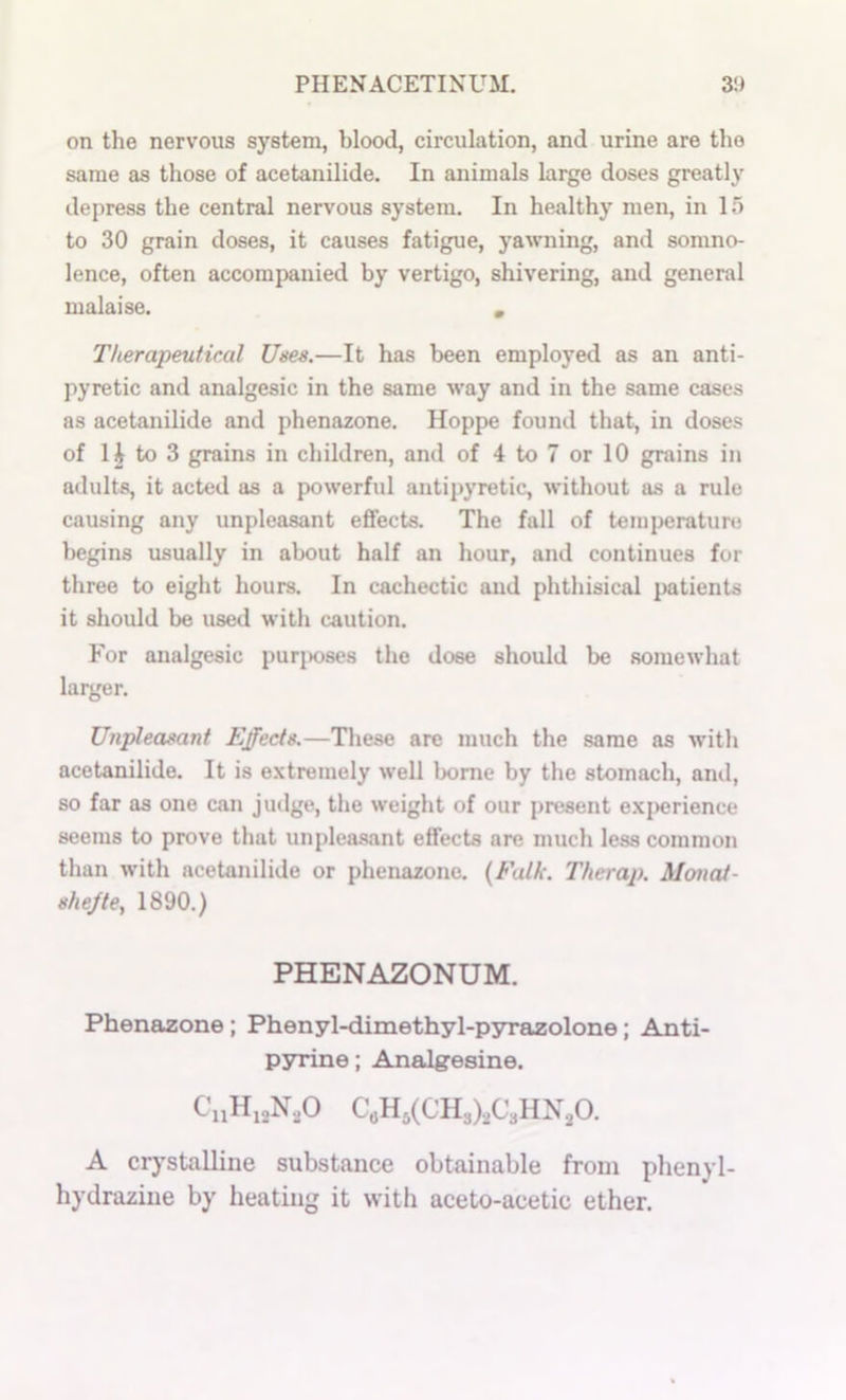 on the nervous system, blood, circulation, and urine are the same as those of acetanilide. In animals large doses greatly depress the central nervous system. In healthy men, in 15 to 30 grain doses, it causes fatigue, yawning, ami somno- lence, often accompanied by vertigo, shivering, and general malaise. , Therapeutical Uses.—It has been employed as an anti- pyretic and analgesic in the same w^ay and in the same cases as acetanilide and phenazone. Hoppe found that, in doses of H to 3 grains in children, and of 4 to 7 or 10 grains in adults, it acted as a powerful antipyretic, without as a rule causing any unpleasant effects. The fall of temperature begins usually in about half an hour, and continues for three to eight hours. In cachectic and phthisical patients it should be used with caution. For analgesic puriMjses the dose should be somewhat larger. Unpleasant Effects.—These are much the same as with acetanilide. It is extremely well home by the stomach, and, so far as one can jiulge, the weight of our present exi>erience seems to prove that unpleasant effects are much less common than with acetanilide or phenazone. {Falk. Therap. Monat- shejte, 1890.) PHENAZONUM. Phenazone; Phenyl-dimethyl-pyrazolone; Anti- pyrine; Analgesine. A crj’stalline substance obtainable from plienyl- hydraziue by heating it with aceto-acetic ether.
