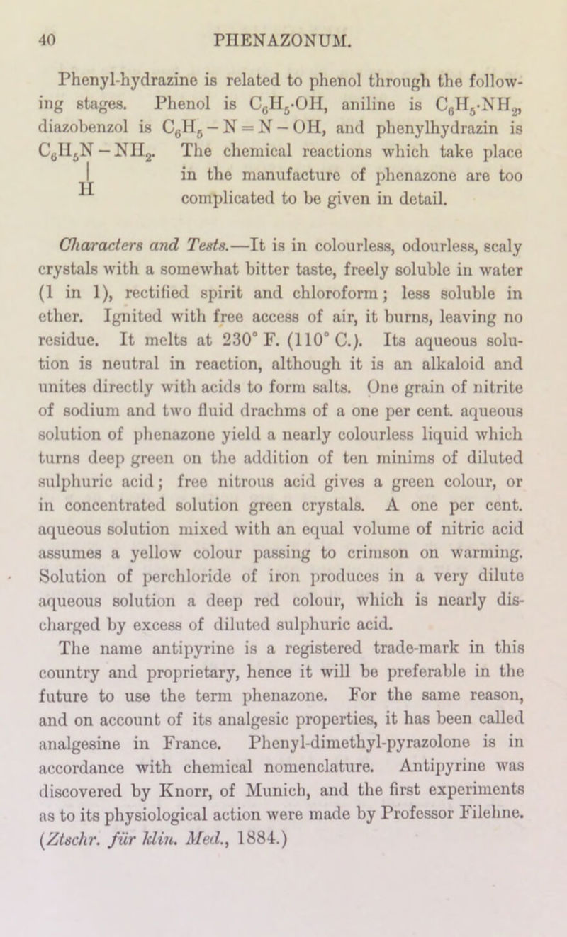 Phenyl-hydrazine is related to phenol through the follow- ing stages. Phenol is CgHj-OH, aniline is diazobenzol is CgHg — N = N — OH, and phenylhydrazin is C^HjN —NHg. The chemical reactions which take place I in the manufacture of phenazone are too complicated to be given in detail. Characters and Tests.—It is in colourless, odourless, scaly crystals with a somewhat bitter taste, freely soluble in water (1 in 1), rectified spirit and chloroform; less soluble in ether. Ignited with free access of air, it burns, leaving no residue. It melts at 230° F. (110° C.). Its aqueous solu- tion is neutral in reaction, although it is an alkaloid and unites directly with acids to form salts. One grain of nitrite of sodium and two fluid drachms of a one per cent, aqueous solution of phenazone yield a nearly colourless liquid which turns deep green on the addition of ten minims of diluted sulphuric acid; free nitrous acid gives a green colour, or in concentrated solution green crystals. A one per cent, aqueous solution mixed with an equal volume of nitric acid assumes a yellow colour passing to crimson on warming. Solution of perchloride of iron produces in a very dilute aqueous solution a deep red colour, which is nearly dis- charged by excess of diluted sulphuric acid. The name antipyrine is a registered trade-mark in this country and proprietary, hence it will be preferable in the future to use the term phenazone. For the same reason, and on account of its analgesic properties, it has been called analgesine in France. Phenyl-dimethyl-pyrazolone is in accordance with chemical nomenclature. Antipyrine was discovered by Knorr, of Munich, and the first experiments as to its physiological action were made by Professor Filehne. {Ztschr. fur Min. Med.., 1884.)