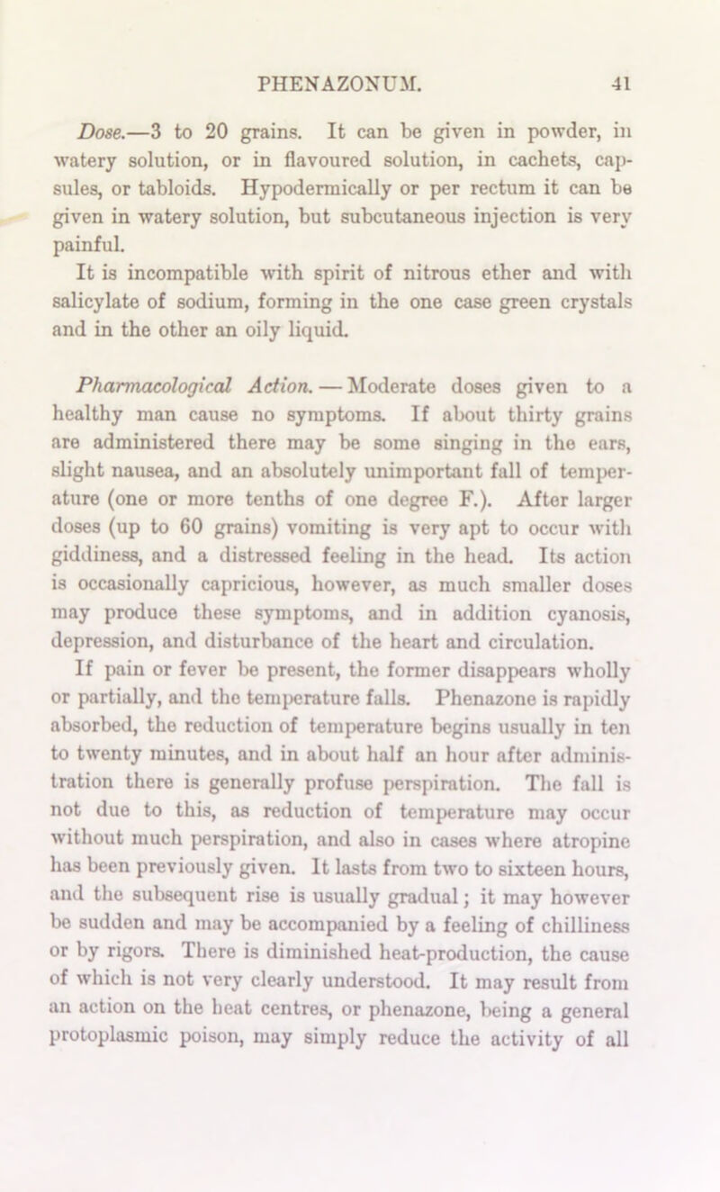 Dose.—3 to 20 grains. It can be given in powder, in watery solution, or in flavoured solution, in cachets, cap- sules, or tabloids. Hypodermically or per rectum it can be given in watery solution, but subcutaneous injection is very painful. It is incompatible with spirit of nitrous ether and with salicylate of sodium, forming in the one case green crystals and in the other an oily liquid. PharmcLcologiccd Action. — Moderate doses given to a healthy man cause no symptoms. If about thirty grains are administered there may be some singing in the ears, slight nausea, and an absolutely unimportant full of temper- ature (one or more tenths of one degree F.). After larger doses (up to 60 grains) vomiting is very apt to occur with giddiness, and a distressed feeling in the head. Its action is occasionally capricious, however, as much smaller doses may produce these symptoms, and in addition cyanosis, depression, and disturbance of the heart and circulation. If pain or fever be present, the former disappears w’holly or partially, and the tenq^rature falls. Phenazone is rapidly absorbed, the reduction of temperature begins usually in ten to twenty minutes, and in about half an hour after adminis- tration there is generally profuse perspiration. The fall is not due to this, as reduction of temperature may occur without much perspiration, and also in cases where atropine has been previously given. It lasts from two to sixteen hours, and the subsequent rise is usually gradual; it may however be sudden and may be accompanied by a feeling of chilliness or by rigors. There is diminished heat-production, the cause of which is not very clearly understood. It may result from an action on the heat centres, or phenazone, l)eing a general protoplasmic poison, may simply reduce the activity of all