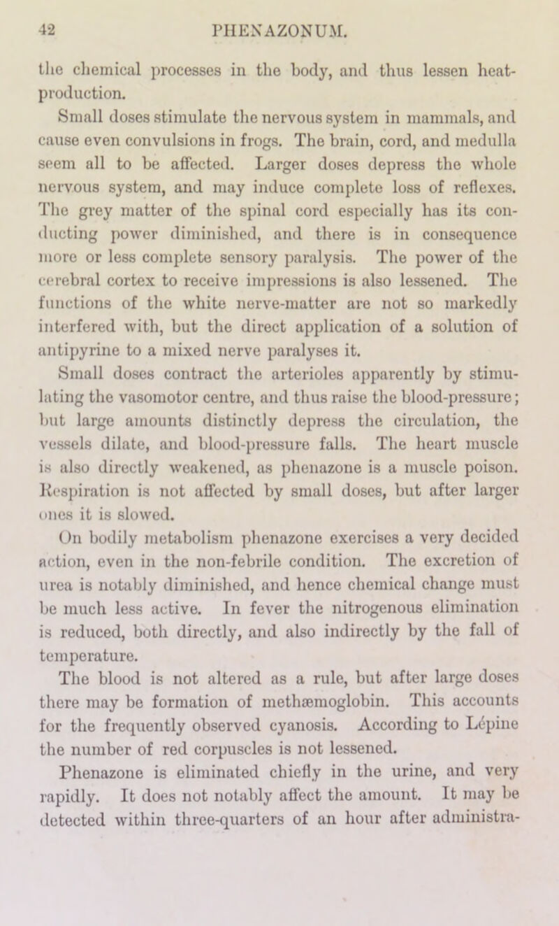 the cliemical processes in the body, and thus lessen heat- production. Small doses stimulate the nervous system in mammals, and cause even convulsions in frogs. The brain, cord, and medidla seem all to be affected. Larger doses depress the whole nervous system, and may induce complete loss of reflexes. The grey matter of the spinal cord especially has its con- ducting power diminished, and there is in consequence more or less complete 8en.sory paralysis. The power of the cerebral cortex to receive impressions is also lessened. The functions of the white nerve-matter are not so markedly interfered with, but the direct application of a solution of antipyrine to a mixed nerve paralyses it. Small doses contract the arterioles apparently by stimu- lating the vasomotor centre, and thus raise the blood-pressure; but large amounts distinctly depress the circulation, the vessels dilate, and blood-pressure falls. The heart muscle is also directly weakened, as phenazone is a muscle poison. Rcsj)iration is not affected by small doses, but after larger ones it is slowed. On bodily metabolism phenazone exercises a very decided action, even in the non-febrile condition. The excretion of urea is notably dimini.shed, and hence chemical change must be much less active. In fever the nitrogenous elimination is reduced, both directly, and also indirectly by the fall of temperature. The blood is not altered as a rule, but after large doses there may be formation of methaemoglobin. This accounts for the frequently observed cyanosis. According to Lepine the number of red corpuscles is not lessened. Phenazone is eliminated chiefly in the urine, and very rapidly. It does not notably affect the amount. It may be detected within three-quarters of an hour after administra-