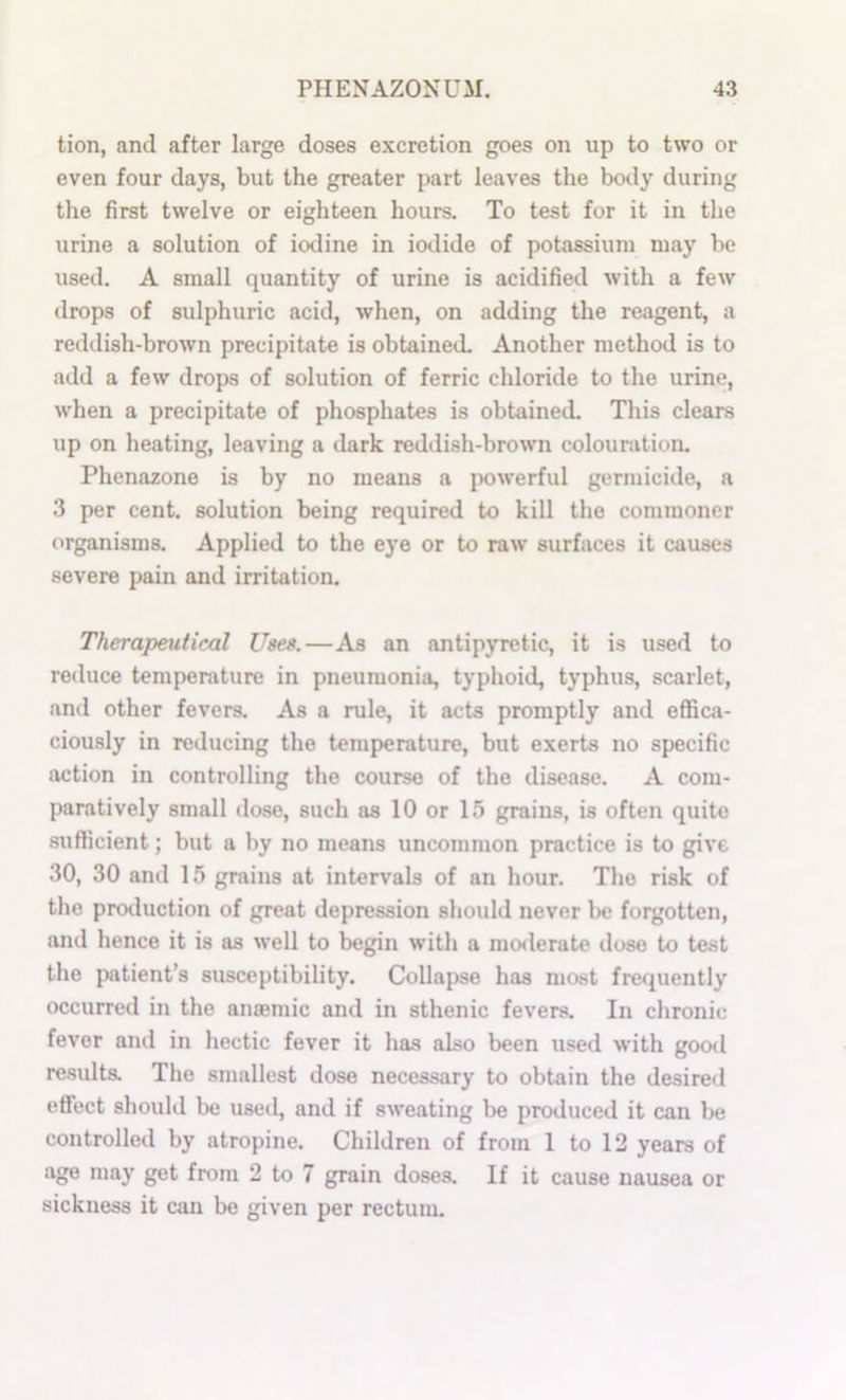 tion, and after large doses excretion goes on up to two or even four days, but the greater part leaves the body during the first twelve or eighteen hours. To test for it in the urine a solution of iodine in iodide of potassium may be used. A small quantity of urine is acidified with a few drops of sulphuric acid, when, on adding the reagent, a reddish-brown precipitate is obtained. Another method is to add a few drops of solution of ferric chloride to the urine, when a precipittite of phosphates is obtained. This clears up on heating, leaving a dark reddish-brown colouration. Phenazone is by no means a powerful germicide, a 3 per cent, solution being required to kill the commoner organisms. Applied to the eye or to raw surfaces it causes severe pain and irritation. Therapeutical Uses.—As an antipyretic, it is used to reduce temperature in pneumonia, typhoid, typhus, scarlet, and other fevers. As a rule, it acts promptly and effica- ciously in reducing the temperature, but exerts no specific action in controlling the course of the disease. A com- paratively small close, such as 10 or 15 grains, is often quite sufficient; but a by no means uncommon practice is to give 30, 30 and 15 grains at intervals of an hour. The risk of the production of great depression should never be forgotten, and hence it is as well to begin with a moderate dose to test the patient’s susceptibility. Collapse has most frequently occurred in the anasmic and in sthenic fevers. In chronic fever and in hectic fever it has also been used with good results. The smallest dose necessary to obtain the desired effect should be used, and if sweating be produced it can be controlled by atropine. Children of from 1 to 12 years of age may get from 2 to 7 grain doses. If it cause nausea or sickness it can be given per rectum.
