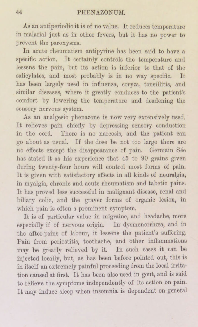 As an antiperiodic it is of no value. It reduces temperature in malarial just as in other fevers, but it has no power to prevent the paroxysms. In acute rheumatism antipyrine has been said to have a specific action. It certainly controls the temperature and lessens the pain, but its action is inferior to that of the salicylates, and most probably is in no way specific. It has been largely used in influenza, coryza, tonsillitis, and similar diseases, where it greatly conduces to the patient’s comfort by lowering the temperature and deadening the sensory nervous system. As an analgesic phenazone is now very exten.sively used. It relieves pain chiefly by depressing sensory conduction in the cord. There is no narcosis, and the patient can go about as usual If the dose be not too large there are no effects except the disappearance of pain. Germain S4e has stated it as his experience that 45 to 90 grains given during twenty-four hours will control most forms of pain. It is given with satisfactory effects in all kinds of neuralgia, in myalgia, chronic and acute rheumatism and tabetic pains. It has proved less successful in malignant disease, renal and biliary colic, and the graver forms of organic lesion, in which pain is often a prominent symptom. It is of particular value in migraine, and headache, more especially if of nervous origin. In dysmenorrhcea, and in the after-pains of labour, it lessens the patient’s suffering. Pain from periostitis, toothache, and other inflammations may be greatly relieved by it. In such cases it can be injected locally, but, as has been before pointed out, this is in itself an extremely painful proceeding from the local irrita- tion caused at first. It has been also used in gout, and is said to relieve the symptoms independently of its action on pain. It may induce sleep when insomnia is dependent on general