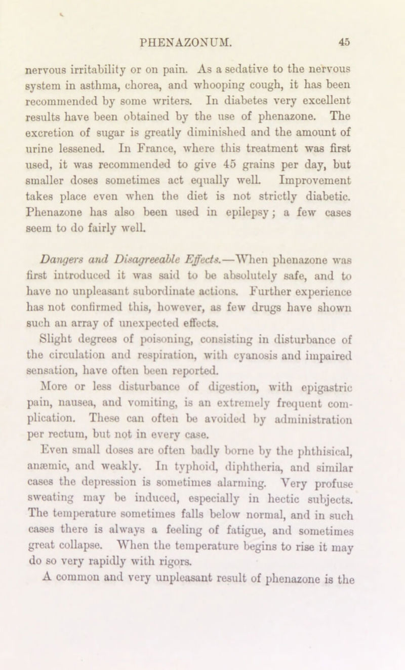 nervous irritability or on pain. As a sedative to the nervous system in asthma, chorea, and whooping cough, it has been recommended by some writers. In diabetes very excellent results have been obtained by the use of phenazone. The excretion of sugar is greatly diminished and the amount of urine lessened. In France, where this treatment was first used, it was recommended to give 45 grains per day, but smaller doses sometimes act equally well Improvement takes place even when the diet is not strictly diabetic. Phenazone has also been used in epilepsy; a few cases seem to do fairly welL Damjers and Disagreeahle Effects.—When phenazone was first introduced it was said to be absolutely safe, and to have no unpleasant subordinate actions. Further experience has not confirmed this, however, as few drugs have shown such an array of unexpected effects. Slight degrees of poisoning, consisting in disturbance of the circulation and respiration, with cyanosis and impaired sensation, have often been reported. More or less disturbance of digestion, with epigastric pain, nausea, and vomiting, is an extremely fre<iuent com- plication. Tlie.se can often be avoided by administration per rectum, but not in every case. Even small doses are often badly bonie by the phthisical, aniemic, and weakly. In typhoid, diphtheria, and similar cases the depression is sometimes alarming. Very profuse sweating may be induced, especially in hectic subjects. The temperature sometimes falls below normal, and in such cases there is always a feeling of fatigue, and sometimes great collapse. When the temperature liegins to rise it may do so very rapidly with rigors. A common and very unpleasant result of phenazone is the