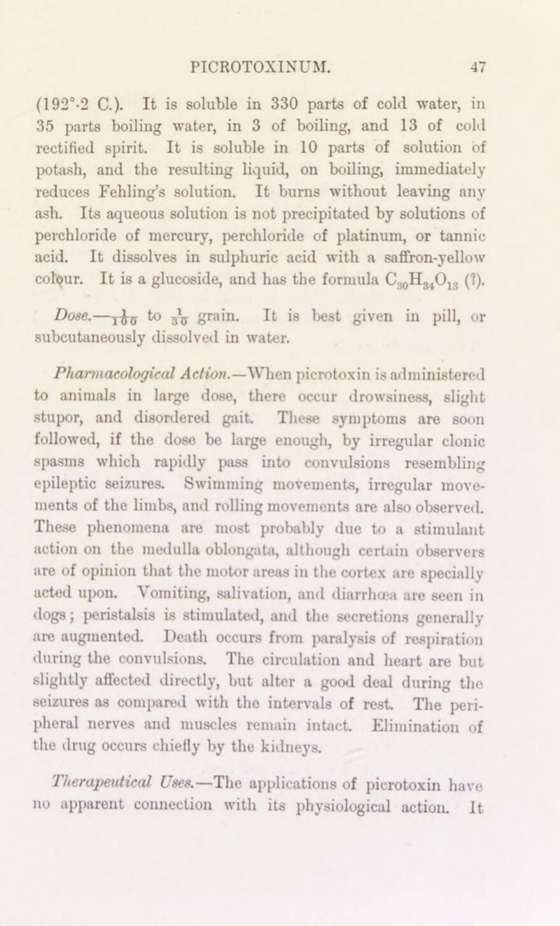 (192°-2 C.)- It is soluble in 330 parts of cold water, in 35 parts boiling water, in 3 of boiling, and 13 of coM rectified spirit. It is soluble in 10 parts of solution of potii.sh, and the resulting liquid, on boiling, immediately reduces Fehling’s solution. It bums without leaving any ash. Its aqueous solution is not precipitated by solutions of perchloride of mercury, perchloride of platinum, or tannic acid. It dissolves in sulphuric acid with a saffron-yellow colour. It is a glucoside, and has the formula C.^Hg^Ojg (1). Dose.—Yhs ^ bV o^****!' It is l>est given in pill, or subcutaneously dissolved in water. Pharmacological dc/ton.—When picrotoxin is administered to animals in large dose, there occur drowsiness, slight stupor, and disordered gait These symptoms are soon followed, if the dose be large enough, by irregular clonic spasms which rapidly pass into convulsions resembling epileptic seizures. Swimming movements, irregular move- ments of the limbs, and rolling movements are also observed. These phenomena are most probably due to a stimulant action on the medulla oblong-ata, although certain observers are of opinion that the motor areas in the cortex are 8j>ecially acted upon. Vomiting, salivation, and tliarrhoea are seen in dogs; peristalsis is stimulateil, and the secretions generally are augmented Death occurs from pandysis of resj)iration •luring the convulsions. The circulation and heart are but slightly affected directly, but alter a good deal during the seizures as compared with the intervals of rest. The peri- pheral nerves and muscles remain inbict. Elimination of the drug occurs chiefly by the kidneys. Therapeutical Uses.—The applications of picrotoxin have no apparent connection with its physiological action. It