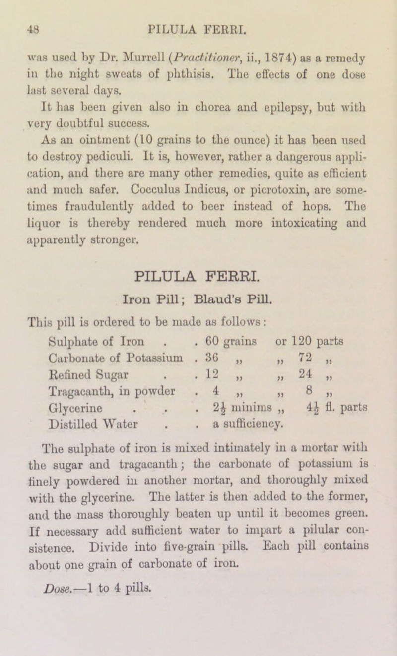 was used by Dr. ^Murrell {Practitioner, ii., 1874) as a remedy ill tlio niglit sweats of phtliisis. The effects of one dose last several days. It has been given also in chorea and epilepsy, but with very doubtful success. As an ointment (10 grains to the ounce) it has been used to destroy pediculi. It is, however, rather a dangerous appli- cation, and there are many other remedies, quite as efficient and much safer. Cocculus Indicus, or picrotoxin, are some- times fraudulently added to beer instead of hops. The liquor is thereby rendered much more intoxicating and apparently stronger. PILULA FERRI. Iron Pill; Bland’s Pill. This pill is ordered to be made as follows: Sulphate of Iron Carbonate of Potassium Refined Sugar Tragacanth, in powder Glycerine Distilled Water 60 grains 36 „ 12 „ 4 „ or 120 parts „ 72 „ » 24 „ .. ,, 8 „ 2^ minims „ 4^ fl. parts a sufficiency. The sulphate of iron is mixed intimately in a mortar with the sugar and tragacanth; the carbonate of potassium is finely powdered in another mortar, and thoroughly mixed with the glycerine. The latter is then added to the former, and the mass thoroughly beaten up until it becomes green. If necessary add sufficient water to impart a pilular con- sistence. Divide into five-grain pills. Each pill contains about one grain of carbonate of iron. Dose.—1 to 4 pills.