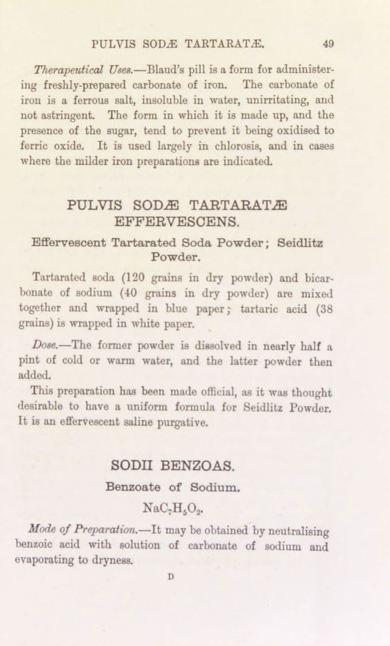 Therapeutical Uses.—Blaud’s pill is a form for administer- ing freshly-prepared carbonate of iron. The carbonate of iron is a ferrous salt, insoluble in water, unirritating, and not astringent. The form in which it is made up, and the presence of the sugar, tend to prevent it being oxidised to ferric oxide. It is used largely in chlorosis, and in cases where the milder iron preparations are indicated. PULVIS SOD^ TARTARATiE EFFERVESCENS. Effervescent Tartarated Soda Powder; Seidlitz Powder. Tartarated soda (120 grains in dry powder) and bicar- Iwnate of sodium (40 grains in dry powder) are mixed together and wrapped in blue paper,- tartaric acid (38 grains) is wrapped in white paper. Dose.—The former powder is dissolved in nearly half a pint of cold or warm water, and the latter powder then added. This preparation has been made official, as it was thought desirable to have a uniform formula for Seidlitz Powder. It is an effervescent saline purgative. SODII BENZOAS. Benzoate of Sodium. NaC^HjOa. Mode of Preparation.—It may be obtained by neutralising benzoic acid with solution of carbonate of sodium and evaporating to dryness. D