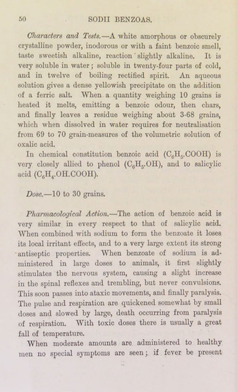 Characters and Tests.—A white amorphous or obscurely crystalline powder, inodorous or with a faint benzoic smell, taste sweetish alkaline, reaction ‘ slightly alkaline. It is very soluble in water; soluble in twenty-four parts of cold, and in twelve of boiling rectified spirit. An aqueous solution gives a dense yellowish precipitate on the addition of a ferric salt. Wlien a quantity weighing 10 grains is heated it melts, emitting a benzoic odour, then chars, and finally leaves a residue weighing about 3-68 grains, which when dissolved in water requires for neutralisation from 69 to 70 grain-measures of the volumetric solution of oxalic acid. In chemical constitution benzoic acid (Cgllj.COOH) is very closely allied to phenol (C«H..OH), and to salicylic acid (CgH^.OH.COOH). Dose.—10 to 30 grains. Pharmacological Action.—The action of benzoic acid is very similar in every respect to that of salicylic acid. AVhen combined with sodium to form the benzoate it loses its local irritant effects, and to a very large extent its strong antiseptic properties. When benzoate of sodium is ad- ministered in large doses to animals, it first slightly stimulates the nervous system, causing a slight increase in the spinal reflexes and trembling, but never convulsions. This soon passes into ataxic movements, and finally paralysis. The pulse and respiration are quickened somewhat by small doses and slowed by large, death occurring from paralysis of respiration. With toxic doses there is usually a great fall of temperature. When moderate amounts are administered to healthy men no special symptoms are seen; if fever be present