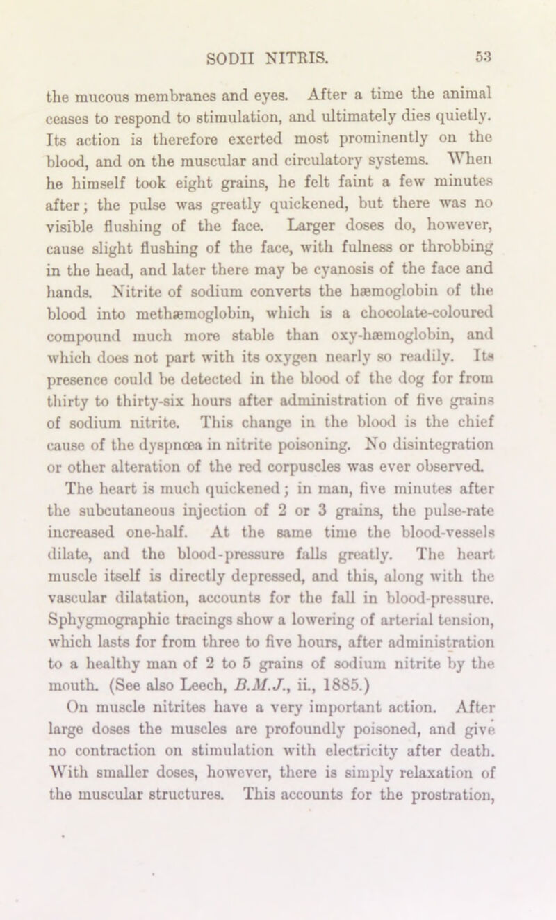 the mucous membranes and eyes. After a time the animal ceases to respond to stimulation, and idtimately dies quietly. Its action is therefore exerted most prominently on the blood, and on the muscular and circulatory systems. When he himself took eight grains, he felt faint a few minute.s after; the pulse was greatly quickened, but there was no visible flushing of the face. Larger doses do, however, cause slight flushing of the face, with fulness or throbbing in the head, and later there may be cyanosis of the face and hands. Nitrite of sodium converts the haemoglobin of the blood into methsemoglobin, which is a chocolate-coloured compound much more stable than oxy-hfemoglobin, and which does not part with its oxygen nearly so readily. Its presence could be detected in the blood of the dog for from thirty to thirty-six hours after administration of five grains of sodium nitrite. This change in the blood is the chief cause of the dyspnoea in nitrite poisoning. No disintegration or other alteration of the red corpuscles was ever observed. The heart is much quickened; in man, five minutes after the subcutaneous injection of 2 or 3 grains, the pulse-rate increased one-half. At the same time the blood-vessels dilate, and the blood-pressure falls greatly. The heart muscle itself is directly depressed, and this, along with the vascular dilatation, accounts for the fall in blood-pressure. Sphygmographic tracings show a lowering of arterial tension, which lasts for from three to five hours, after administration to a healthy man of 2 to 5 grains of sodium nitrite by the moutli. (See also Leech, iL, 1885.) On muscle nitrites have a very important action. After large doses the muscles are profoundly poisoned, and give no contraction on stimulation with electricity after death. AVith smaller doses, however, there is simply relaxation of the muscular structures. This accoimts for the prostration.
