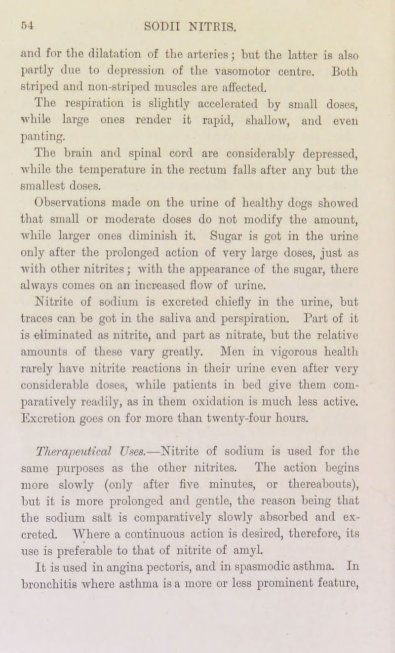 and for tlie dilatation of tlio arteries; but the latter is also partly due to depression of the vasojnotor centre. Both striped and non-striped muscles are affected. The respiration is slightly accelerated by small doses, M'hile large ones render it rapid, shallow, and even panting. The brain and spinal cord are considerably depressed, ■while the temperature in the rectum falls after any but the smallest doses. Observations made on the urine of healthy dogs showed that small or moderate doses do not modify the amount, while larger ones diminish it. Sugar is got in the urine only after the prolonged action of very large doses, just as with other nitrites; with the appearance of the sugar, there always comes on an increased flow of urine. Nitrite of sodium is excreted chiefly in the urine, but traces can be got in the saliva and perspiration. Part of it is eliminated as nitrite, and part as nitrate, but the relative amounts of these vary greatly. Men in vigorous health rarely have nitrite reactions in their urine even after very considerable do.se.s, while patients in bed give them com- paratively readily, as in them oxidation is much less active. Excretion goes on for more than twenty-four hours. Therapeutical Usee.—Nitrite of sodium is used for the same purposes as the other nitrites. The action begins more slowly (only after five minutes, or thereabouts), but it is more prolonged and gentle, the reason being that the sodium salt is comparatively slowly absorbed and ex- creted. Where a continuous action is desired, therefore, its use is preferable to that of nitrite of amyl. It is used in angina pectoris, and in spasmodic asthma. In bronchitis where asthma is a more or less prominent feature.