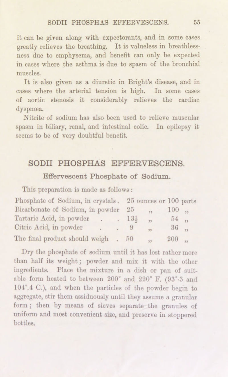 it can be given along with expectorants, and in some cases greatly relieves the breathing. It is valueless in breathless- ness due to emphysema, and benefit can only be expected in cases where the asthma is due to spasm of the bronchial muscles. It is also given as a diuretic in Bright’s disease, and in cases where the arterial tension is high. In some cases of aortic stenosis it considerably relieves the cardiac dyspnoea Nitrite of sodium has also been used to relieve muscular spasm in biliary, renal, and intestinal colic. In epilepsy it seems to be of very doubtful benefit. SODII PHOSPHAS EFFERVESCENS. Effervescent Phosphate of Sodium. This preparation is made as follows : Phosphate of ScKlium, in crystals . 2.5 ounces or 100 part Bicarbonate of So^lium, in powder 25 100 „ Tartaric Acid, in powder 13i „ 54 „ Citric Acid, in powder 9 „ 36 „ Tlie final pro<luct should weigh . .50 „ 200 „ Dry the phosphate of sodium until it has lost rather more than half its weight; powder and mix it with the other ingredients. Place the mixture in a dish or pan of suit- able form heated to between 200“ and 220“ F. (93“-3 and 104“.4 C.), and when the particles of the powder begin to aggregate, stir them assiduously until they assume a granular form; then by means of sieves separate the granules of uniform and most convenient size, and preserve in stoppered bottles.