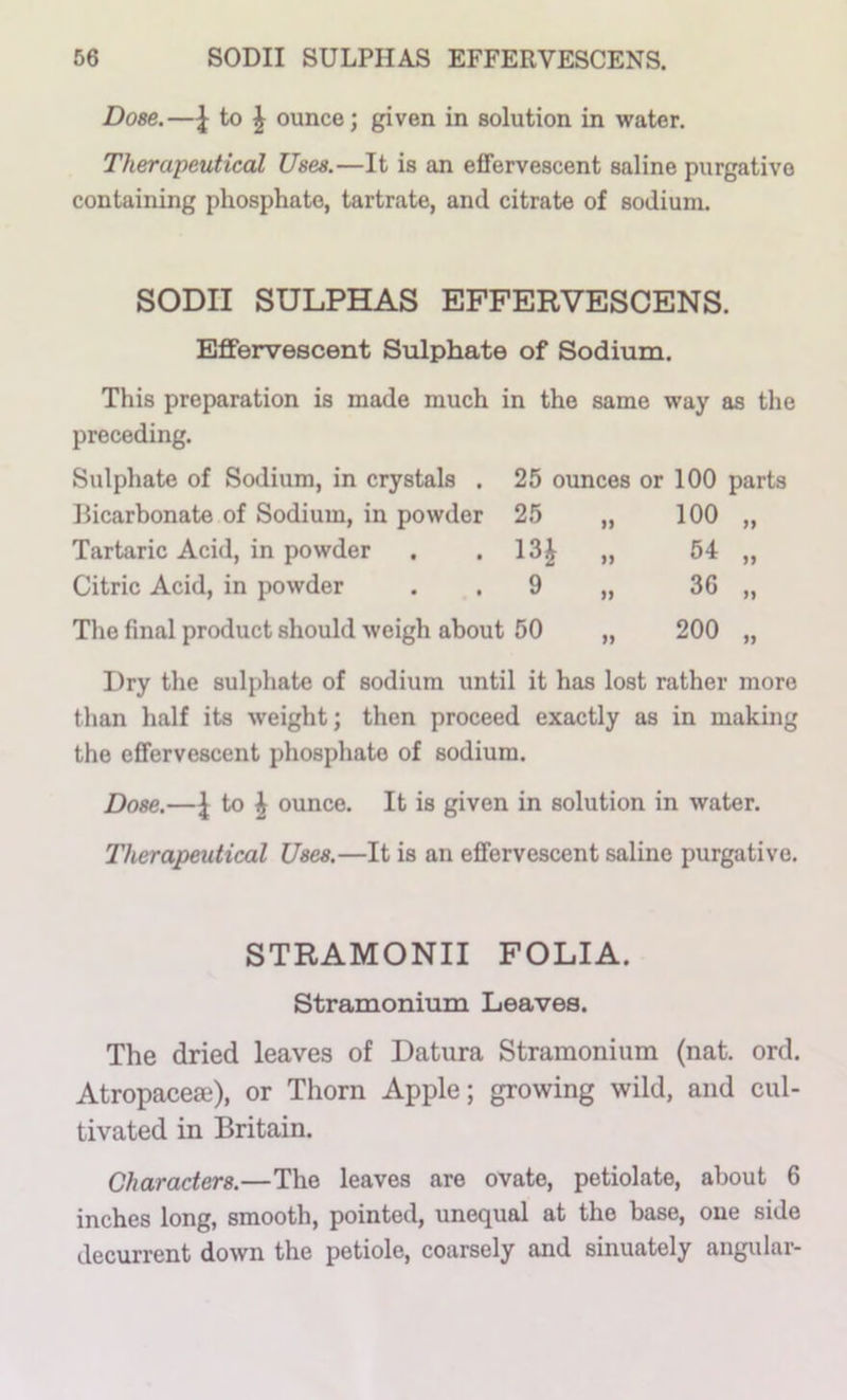 Dose.—^ to J ounce; given in solution in water. Therapeutical Uses.—It is an effervescent saline purgative containing phosphate, tartrate, and citrate of sodium. SODII SULPHAS EFFERVESCENS. Effervescent Sulphate of Sodium. This preparation is made much in the same way as the preceding. Sulphate of Sodium, in crystals . Bicarbonate of Sodium, in powder Tartaric Acid, in powder Citric Acid, in powder The final product should weigh about 50 „ 200 25 ounces or 100 parts 25 „ 100 „ 13| „ 54 „ 9 ,, 36 ,, Dry the sulphate of sodium until it has lost rather more than half its weight; then proceed exactly as in making the effervescent phosphate of sodium. Dose.—J to \ ounce. It is given in solution in water. Therapeutical Uses.—It is an effervescent saline purgative. STRAMONII FOLIA. Stramonium Leaves. The dried leaves of Datura Stramonium (nat. ord. Atropacese), or Thorn Apple; growing wild, and cul- tivated in Britain. Characters.—The leaves are ovate, petiolate, about 6 inches long, smooth, pointed, unequal at the base, one side decurrent down the petiole, coarsely and sinuately angular-