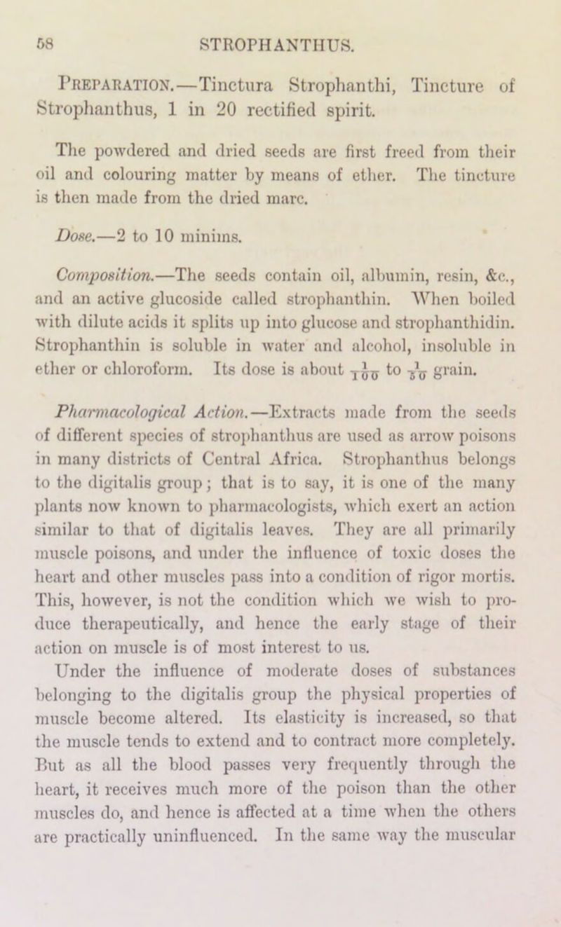 1’reparation.—Tiiictura Strophanthi, Tincture of Stroplianthus, 1 in 20 rectified spirit. Tlie powdered and dried seeds are first freed from their oil and colouring matter by means of ether. The tineUire is then made from the dried marc. Dose.—2 to 10 minims. Comiwsition.—The seeds contain oil, albumin, resin, &c., and an active glucoside called strophanthin. AVhen boiled with dilute acids it splits up into glucose and strophanthidin. .Strophanthin is soluble in water and alcoliol, insoluble in ether or chloroform. Its dose is about to grain. Pharmacological Action,—E.xtracts made from the seeds of different species of strojdianthus are used as arrow poisons in many districts of Central Africa. Stroplianthus belongs to the digitalis group; that is to say, it is one of the many plants now known to pharmacologists, which e.\ert an action similar to tliat of digitalis leaves. They are all primarily muscle poisons, and under the influence of toxic doses the heart and other muscles pa.ss into a condition of rigor mortis. This, however, is not the condition Avhich we wish to pro- duce therapeutically, and hence the early stage of their action on muscle is of moat interest to us. Under the influence of moderate doses of substances belonging to the digitalis group the physical properties of muscle become altered. Its elasticity is increased, so that the muscle tends to extend and to contract more completely. Rut as all the blood passes very frerpiently through the heart, it receives much more of the poison than the other muscles do, and hence is affected at a time when the others are practically uninfluenced. In the same way the muscular