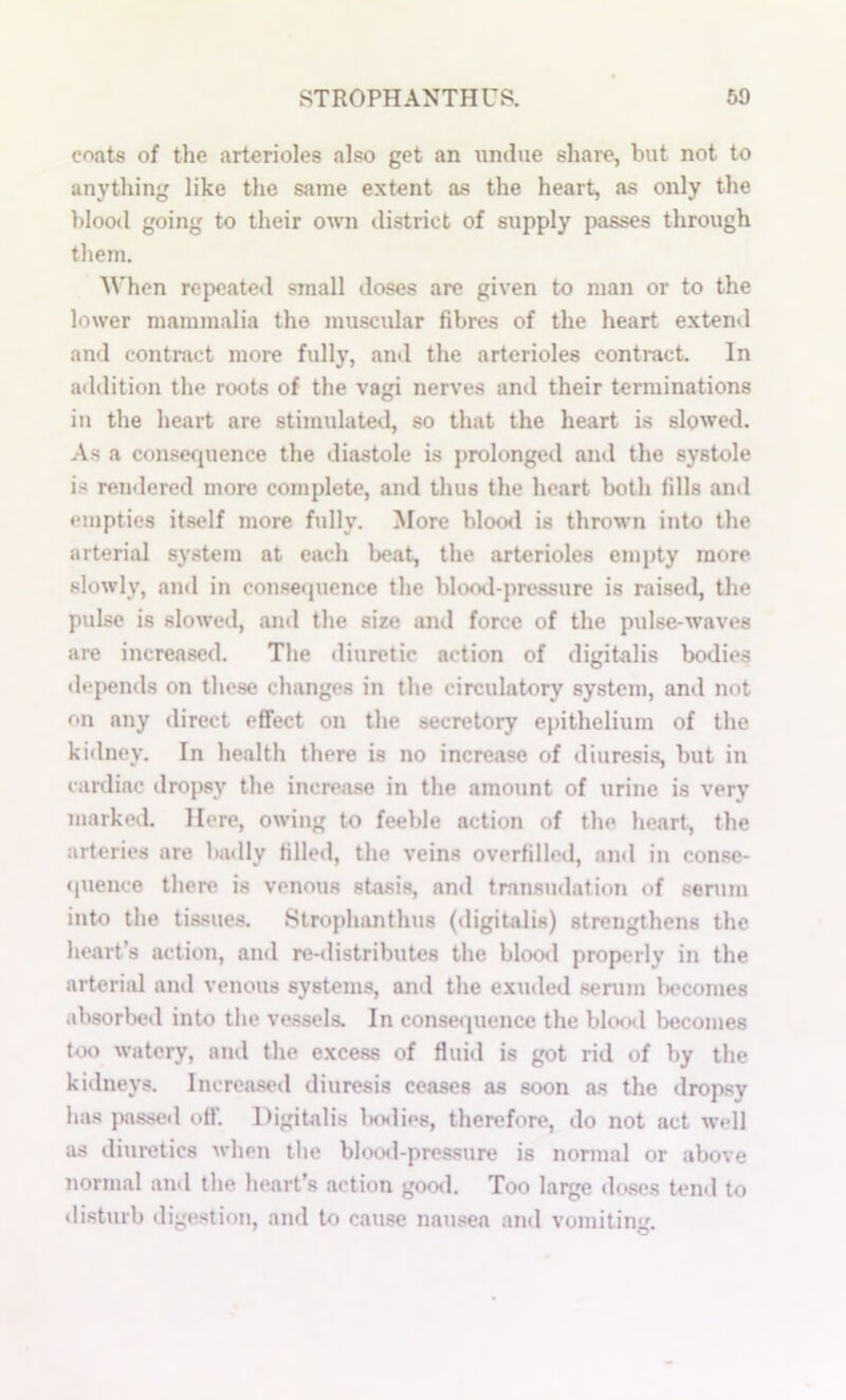 coats of the arterioles also get an undue share, but not to anything like the same extent as the heart, as only the blood going to their own district of supply passes through them. ^^'hen repeated small doses are given to man or to the lower mammalia the muscular fibres of the heart exten<l and contract more fully, and the arterioles contract. In addition the roots of the vagi nerves and their terminations in the heart are stimulated, so that the heart is slowed. As a consequence the diastole is prolonged and the systole is remlered more complete, and thus the heart both fdls anil empties itself more fully. More blooil is thrown into the arterial system at each beat, the arterioles einj)ty more slowly, and in conseijuence the blootl-pressure is raiseil, the pulse is slowed, and the size and force of the pulse-waves are increased. The diuretic action of digitalis bodies depends on these changes in the circulatory system, and not on any direct effect on the secretory epithelium of the kidney. In health there is no increase of diuresis, but in cardiac dropsy the increase in the amount of urine is very marked. Here, owing to feeble action of the heart, the arteries are badly tilled, the vein.s overfilled, and in conse- <iuence there is venous stasis, and tran.sudation of senim into the tissues. Strophanthus (digitilis) strengthens the heart’s action, and re-distributes the blood properly in the arterial and venous systems, and the exuded serum l>ecomes absorlx*d into the vessels. In consequence the blooil becomes too watery, and the excess of fluid is got rid of by the kidneys. Increased diuresis ceases as soon as the drop.sy has passed off. Digitalis Iwidies, therefore, do not act w’ell as diiiretics when the blooil-pressure is normal or above normal and the heart’s action gooil. Too large doses tend to disturb digestion, and to cause nausea and vomiting.