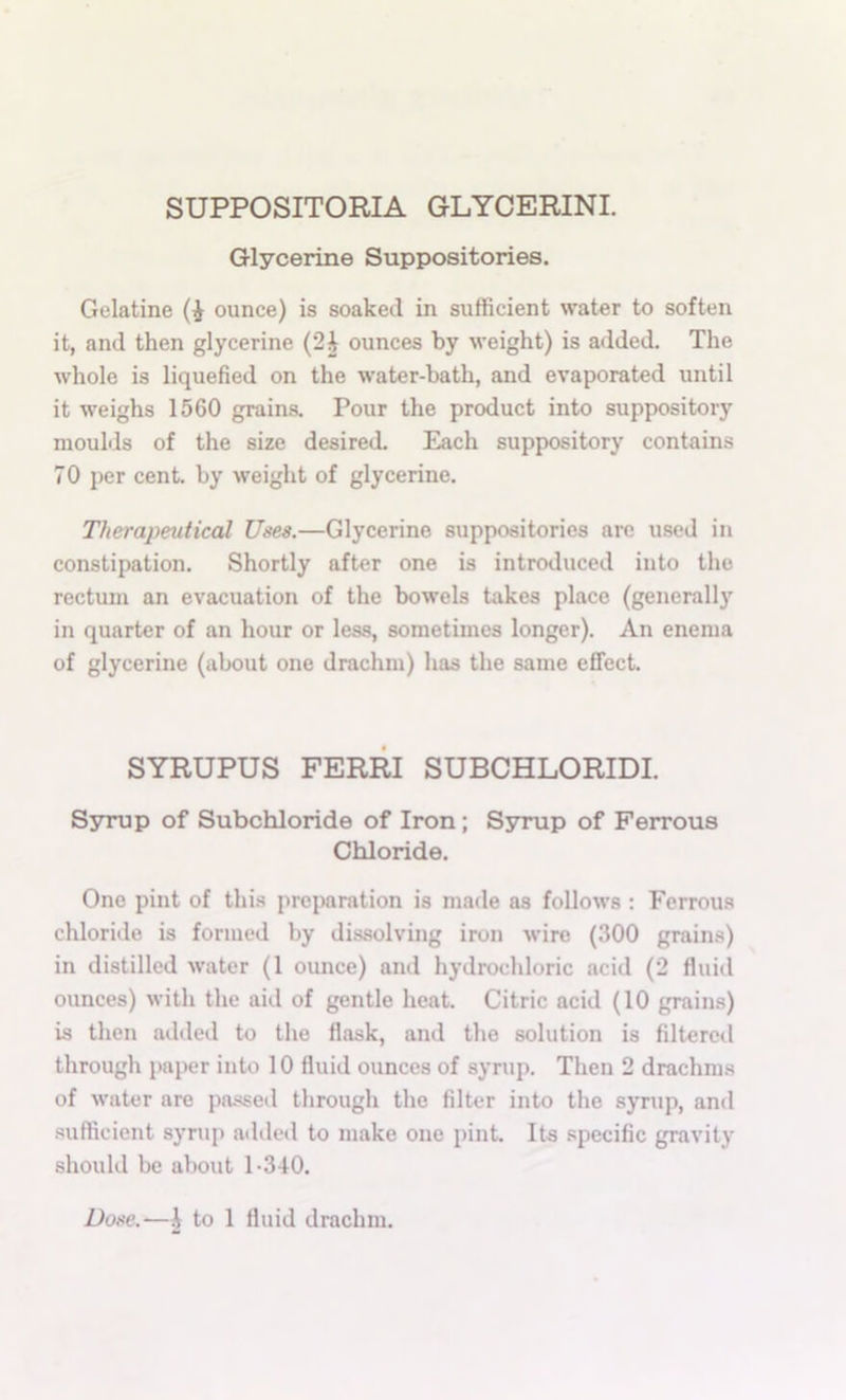 SUPPOSITORIA GLYCERIN! Glycerine Suppositories. Gelatine ounce) is soaked in sufficient water to soften it, and then glycerine (2| ounces by weight) is added. The whole is liquefied on the •water-bath, and evaporated until it weighs 1560 grains. Pour the product into supp>ository moulds of the size desired. Each suppository contains 70 per cent, by weight of glycerine. Therapeutical Uses.—Glycerine suppositories arc used in constipation. Shortly after one is introduced into the rectum an evacuation of the bowels takes place (generally in quarter of an hour or less, sometimes longer). An enema of glycerine (about one drachm) has the same effect. SYRUPUS FERRI SUBCHLORIDI. S3nnap of Subchloride of Iron; Ssmip of Ferrous Chloride. One pint of this preparation is made as follows : Ferrous chloride is formed by dissolving iron wire (300 grains) in distilled water (1 ounce) and hydrochloric acid (2 fluid ounces) with the aid of gentle heat. Citric acid (10 grains) is then added to the flask, and the solution is filtered through paper into 10 fluid ounces of syrup. Then 2 drachms of water are pa.ssed through the filter into the syrup, and sufficient synq> atlded to make one pint. Its specific gravity should be about 1-340. Dose.—I to 1 fluid drachm.