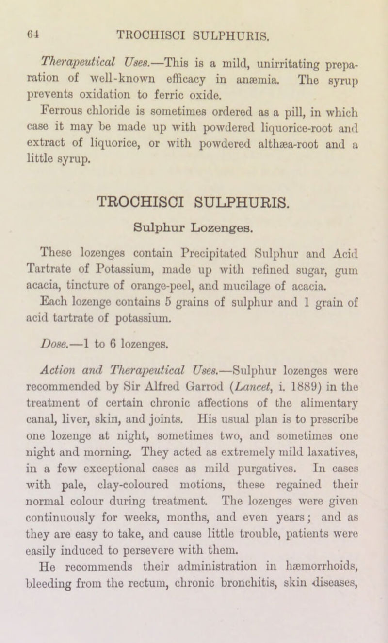 Therapeutical Uses.—This is a mild, unirritating prepa- ration of 'well-known efficacy in anaemia. The syrup prevents oxidation to ferric oxide. Ferrous chloride is sometimes ordered as a pill, in which case it may he made up with powdered liquorice-root and extract of liquorice, or with powdered althaea-root and a little syrup. TROCHISCI SULPHURIS. Sulphur Lozenges. These lozenges contain Precipitated Sulphur and Acid Tartrate of Potassium, made up with refined sugar, gum acacia, tincture of orange-peel, and mucilage of acacia. Each lozenge contains 5 grains of sulphur and 1 grain of acid tartrate of potassium. Dose.—1 to 6 lozenges. Action and Therapeutical Uses.—Sulphur lozenges were recommended by Sir Alfred Garrod {Lancet, i. 1889) in the treatment of certain chronic affections of the alimentary canal, liver, skin, and joints. His usual plan is to prescribe one lozenge at night, sometimes two, and sometimes one night and morning. They acted as extremely mild laxatives, in a few exceptional cases as mild purgfitives. In cases with pale, clay-coloured motions, these regained their normal colour during treatment. The lozenges were given continuously for weeks, months, and even years; and as they are easy to take, and cause little trouble, patients were easily induced to persevere with them. He recommends their administration in hemorrhoids, bleeding from the rectum, chronic bronchitis, skin diseases.