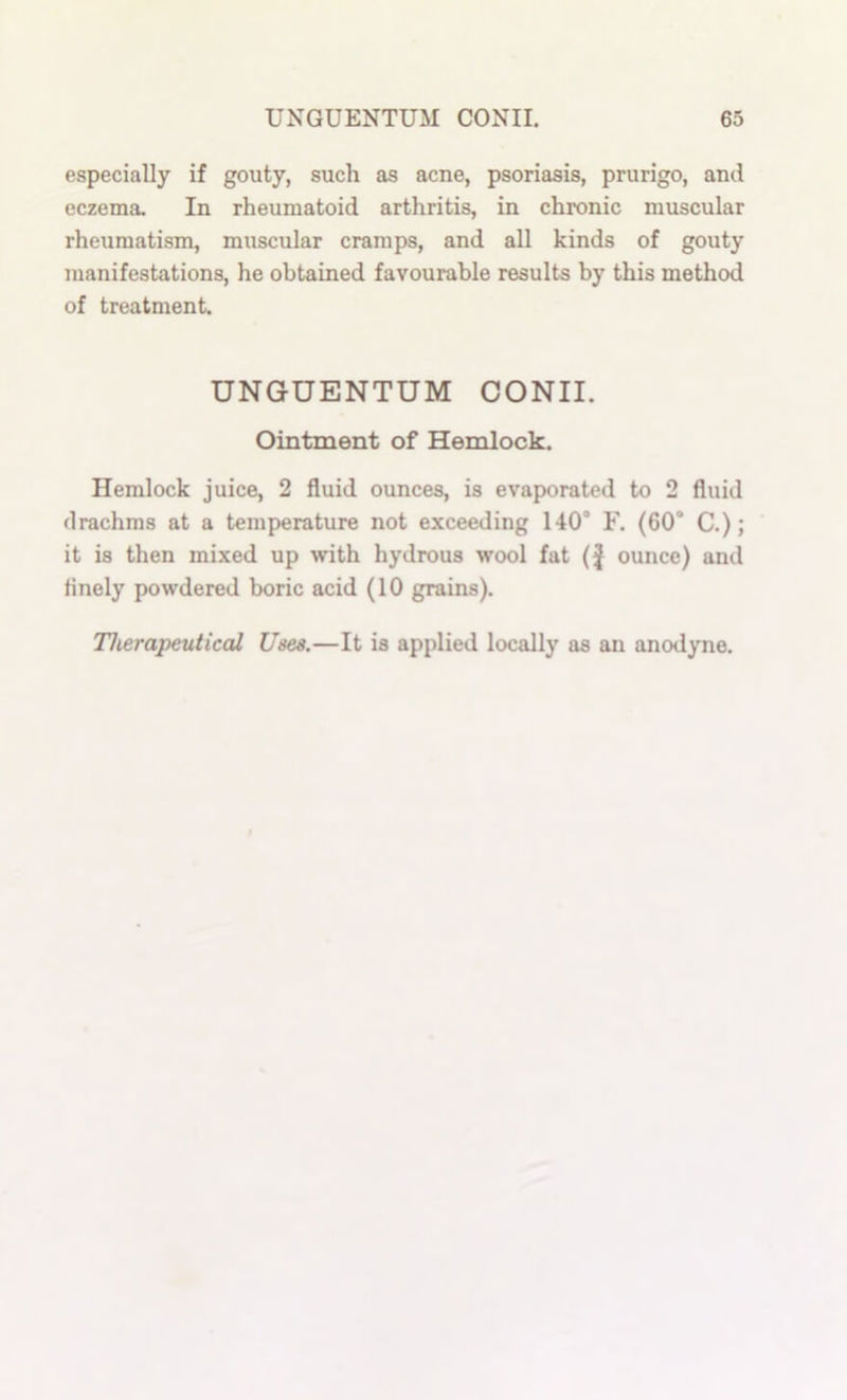 especially if gouty, such as acne, psoriasis, prurigo, and eczema. In rheumatoid arthritis, in chronic muscular rheumatism, muscular cramps, and all kinds of gouty manifestations, he obtained favourable results by this method of treatment. UNGUENTUM CONII. Ointment of Hemlock. Hemlock juice, 2 fluid ounces, is evaporated to 2 fluid drachms at a temperature not exceeding 140 F. (60* C.); it is then mixed up with hydrous wool fat (J ounce) and finely powdered boric acid (10 grains). Therapeutical Uses.—It is applied locally as an anodyne.