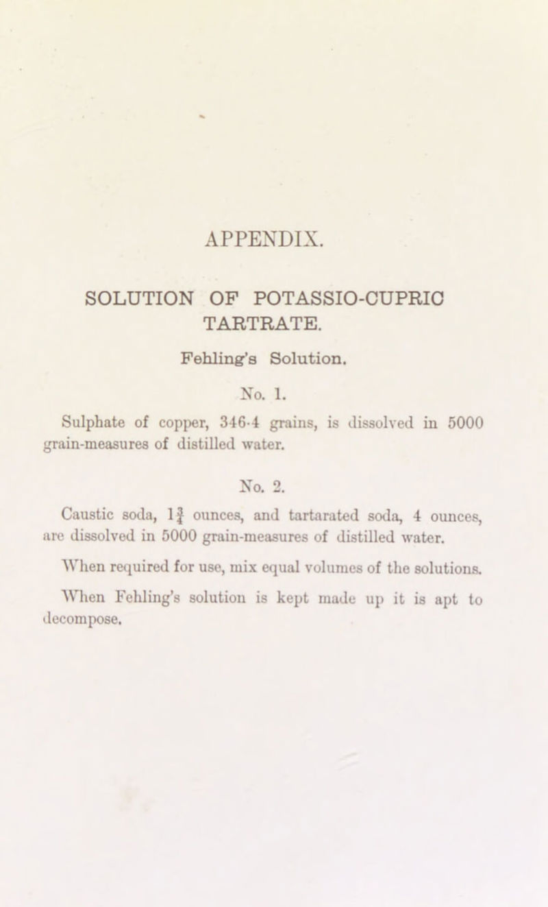APPENDIX. SOLUTION OF POTASSIO-CUPRIO TARTRATE. Fehlingr’s Solution. No. 1. Sulphate of copper, 346-4 grains, is dissolved in 5000 grain-measures of distilled water. No. 2. Caustic soda, 1| ounces, and tartarated soda, 4 ounces, are dissolved in 5000 grain-measures of distilled water. When required for use, mix equal volumes of the solutions. When Fehling’s solution is kept made up it is apt to decompose.