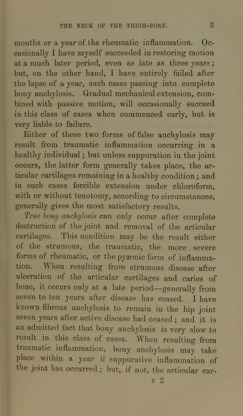 months or a year of the rheumatic inflammation. Oc- casionally I have myself succeeded in restoring motion at a much later period, even as late as three years; but, on the other hand, I have entirely failed after the lapse of a year, such cases passing into complete bony anchylosis. Gradual mechanical extension, com- bined with passive motion, will occasionally succeed in this class of cases when commenced early, but is very liable to failure. Either of these two forms of false anchylosis may result from traumatic inflammation occurring in a healthy individual; but unless suppuration in the joint occurs, the latter form generally takes place, the ar- ticular cartilages remaining in a healthy condition; and in such cases forcible extension under chloroform, with or without tenotomy, according to circumstances, generally gives the most satisfactory results. True bony anchylosis can only occur after complete destruction of the joint and removal of the articular cartilages. This condition may be the result either of the strumous, the traumatic, the more severe forms of rheumatic, or the pyaemic form of inflamma- tion. When resulting from strumous disease after ulceration of the articular cartilages and caries of bone, it occurs only at a late period—generally from seven to ten years after disease has ceased. I have known fibrous anchylosis to remain in the hip joint seven years after active disease had ceased; and it is an admitted fact that bony anchylosis is very slow to lesult in this class of cases. When resulting from traumatic inflammation, bony anchylosis may take place within a year it suppurative inflammation of the joint has occurred ; but, if not, the articular car- p. 2