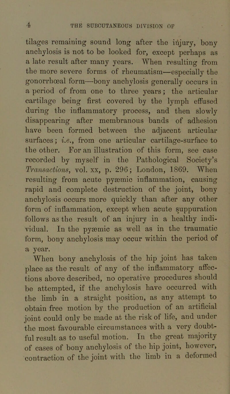 tilages remaining sound long after the injury, bony anchylosis is not to be looked for, except perhaps as a late result after many years. When resulting from the more severe forms of rheumatism—especially the gonorrhoeal form—’bony anchylosis generally occurs in a period of from one to three years; the articular cartilage being first covered by the lymph effused during the inflammatory process, and then slowly disappearing after membranous bands of adhesion have been formed between the adjacent articular surfaces; i.e., from one articular cartilage-surface to the other. For an illustration of this form, see case recorded by myself in the Pathological Society’s Transactions, vol. xx, p. 296; London, 1869. When resulting from acute pysemic inflammation, causing rapid and complete destruction of the joint, bony anchylosis occurs more quickly than after any other form of inflammation, except when acute suppuration follows as the result of an injury in a healthy indi- vidual. In the pysemic as well as in the traumatic form, bony anchylosis may occur within the period of a year. When bony anchylosis of the hip joint has taken place as the result of any of the inflammatory affec- tions above described, no operative procedures should be attempted, if the anchylosis have occurred with the limb in a straight position, as any attempt to obtain free motion by the production of an artificial joint could only be made at the risk of life, and under the most favourable circumstances with a very doubt- ful result as to useful motion. In the great majority of cases of bony anchylosis of the hip joint, however, contraction of the joint with the limb in a deformed