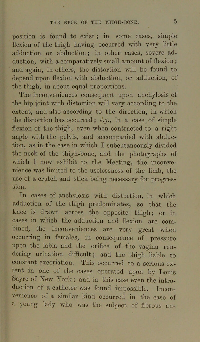 position is found to exist; in some cases, simple flexion of the thigh having occurred with very little adduction or abduction; in other cases, severe ad- duction, with a comparatively small amount of flexion ; and again, in others, the distortion will be found to depend upon flexion with abduction, or adduction, of the thigh, in about equal proportions. The inconveniences consequent upon anchylosis of the hip joint with distortion will vary according to the extent, and also according to the direction, in which the distortion has occurred; e'.y., in a case of simple flexion of the thigh, even when contracted to a right angle with the pelvis, and accompanied with abduc- tion, as in the case in which I subcutaneously divided the neck of the thigh-bone, and the photographs of which I now exhibit to the Meeting, the inconve- nience was limited to the uselessness of the limb, the use of a crutch and stick being necessary for progres- sion. In cases of anchylosis with distortion, in which adduction of the thigh predominates, so that the knee is drawn across the opposite thigh; or in cases in which the adduction and flexion are com- bined, the inconveniences are very great when occurring in females, in consequence of pressure upon the labia and the orifice of the vagina ren- dering urination difficult; and the thigh liable to constant excoriation. This occurred to a serious ex- tent in one of the cases operated upon by Louis Sayre of New York ; and in this case even the intro- duction of a catheter was found impossible. Incon- venience of a similar kind occurred in the case of a young lady who was the subject of fibrous an-