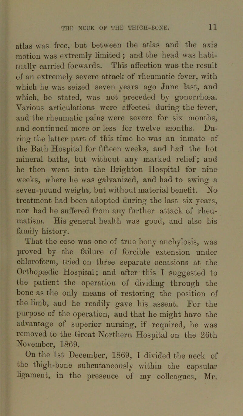 atlas was free, but between the atlas and the axis motion was extreinly limited ; and the head was habi- tually carried forwards. This affection was the result of an extremely severe attack of rheumatic fever, with which he was seized seven years ago June last, and which, he stated, was not preceded by gonorrhoea. Various articulations were affected during the fever, and the rheumatic pains were severe for six months, and continued more or less for twelve months. Du- ring the latter part of this time he was an inmate of the Bath Hospital for fifteen weeks, and had the hot mineral baths, but without any marked relief; and he then went into the Brighton Hospital for niue weeks, where he was galvanized, and had to swing a seven-pound weight, but without material benefit. No treatment had been adopted during the last six years, nor had he suffered from any further attack of rheu- matism. His general health was good, and also his family history. That the case was one of true bony anchylosis, wras proved by the failure of forcible extension under chloroform, tried on three separate occasions at the Orthopaedic Hospital; and after this I suggested to the patient the operation of dividing through the bone as the only means of restoring the position of the limb, and he readily gave his assent. For the purpose of the operation, and that he might have the advantage of superior nursing, if required, he was removed to the Great Northern Hospital on the 26th November, 1869. On the 1st December, 1869, I divided the neck of the thigh-bone subcutaneously within the capsular ligament, in the presence of my colleagues, Mr.