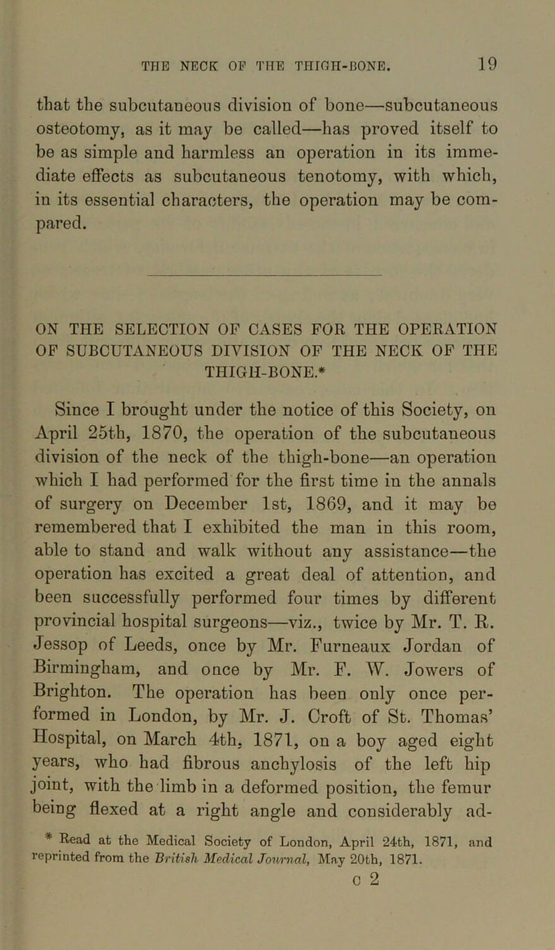 that the subcutaneous division of bone—subcutaneous osteotomy, as it may be called—has proved itself to be as simple and harmless an operation in its imme- diate effects as subcutaneous tenotomy, with which, in its essential characters, the operation may be com- pared. ON THE SELECTION OF CASES FOR THE OPERATION OF SUBCUTANEOUS DIVISION OF THE NECK OF THE THIGH-BONE* Since I brought under the notice of this Society, on April 25th, 1870, the operation of the subcutaneous division of the neck of the thigh-bone—an operation which I had performed for the first time in the annals of surgery on December 1st, 1869, and it may be remembered that I exhibited the man in this room, able to stand and walk without any assistance—the operation has excited a great deal of attention, and been successfully performed four times by different provincial hospital surgeons—viz., twice by Mr. T. R. Jessop of Leeds, once by Mr. Furneaux Jordan of Birmingham, and once by Mr. F. W. Jowers of Brighton. The operation has been only once per- formed in London, by Mr. J. Croft of St. Thomas’ Hospital, on March 4th. 1871, on a boy aged eight years, who had fibrous anchylosis of the left hip joint, with the limb in a deformed position, the femur being flexed at a right angle and considerably ad- * Read at the Medical Society of London, April 24th, 1871, and reprinted from the British Medical Journal, May 20th, 1871. c 2