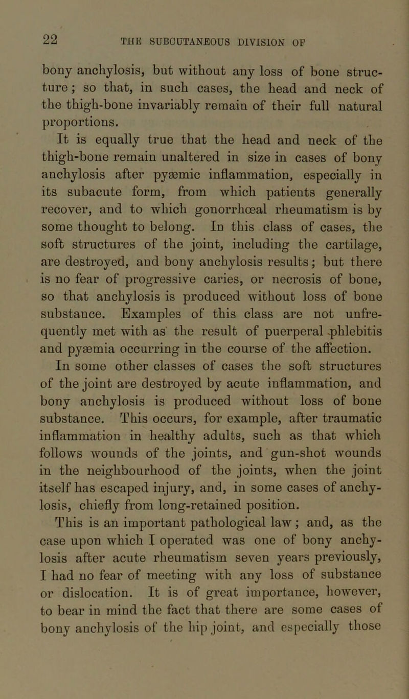 bony anchylosis, but without any loss of bone struc- ture ; so that, in such cases, the head and neck of the thigh-bone invariably remain of their full natural proportions. It is equally true that the head and neck of the thigh-bone remain unaltered in size in cases of bony anchylosis after pyaemic inflammation, especially in its subacute form, from which patients generally recover, and to which gonorrhoeal rheumatism is by some thought to belong. In this class of cases, the soft structures of the joint, including the cartilage, are destroyed, and bony anchylosis results; but there is no fear of progressive caries, or necrosis of bone, so that anchylosis is produced without loss of bone substauce. Examples of this class are not unfre- quently met with as the result of puerperal .phlebitis and pyaemia occurring in the course of the affection. In some other classes of case3 the soft structures of the joint are destroyed by acute inflammation, and bony anchylosis is produced without loss of bone substance. This occurs, for example, after traumatic inflammation in healthy adults, such as that which follows wounds of the joints, and gun-shot wounds in the neighbourhood of the joints, when the joint itself has escaped injury, and, in some cases of anchy- losis, chiefly from long-retained position. This is an important pathological law ; and, as the case upon which I operated was one of bony anchy- losis after acute rheumatism seven years previously, I had no fear of meeting with any loss of substance or dislocation. It is of great importance, however, to bear in mind the fact that there are some cases of bony anchylosis of the hip joint, and especially those