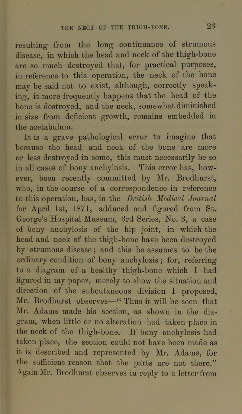 resulting from the long continuance of strumous disease, in which the head and neck of the thigh-bone are so much destroyed that, for practical purposes, in reference to this operation, the neck of the bone may be said not to exist, although, correctly speak- ing, it more frequently happens that the head of the bone is destroyed, and the neck, somewhat diminished in size from deficient growth, remains embedded in the acetabulum. It is a grave pathological error to imagine that because the head and neck of the bone are more or less destroyed in some, this must necessarily be so in all cases of bony anchylosis. This error has, how- ever, been recently committed by Mr. Brodhurst, who, in the course of a correspondence in reference to this operation, has, in the British Medical Journal for April 1st, 1871, adduced and figured from St. George’s Hospital Museum, 3rd Series, No. 3, a case of bony anchylosis of the hip joint, in which the head and neck of the thigh-bone have been destroyed by strumous disease; and this he assumes to be the ordinary condition of bony anchylosis; for, referring to a diagram of a healthy thigh-bone which I had figured in my paper, merely to show the situation and direction of the subcutaneous division I proposed, Mr. Brodhurst observes—“ Thus it will be seen that Mr. Adams made his section, as shown in the dia- gram, when little or no alteration had taken place in the neck of the thigh-bone. If bony anchylosis had taken place, the section could not have been made as it is described and represented by Mr. Adams, for the sufficient reason that the parts are not there.” Again Mr. Brodhurst observes in reply to a letter from