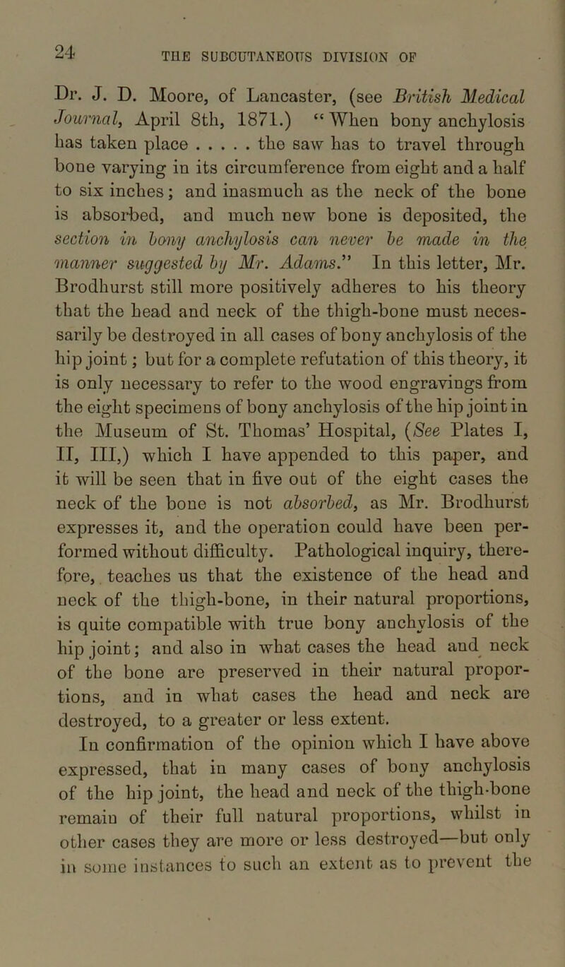 Dr. J. D. Moore, of Lancaster, (see British Medical Journal, April 8th, 1871.) “When bony anchylosis has taken place the saw has to travel through bone varying in its circumference from eight and a half to six inches; and inasmuch as the neck of the bone is absorbed, and much new bone is deposited, the section in bony anchylosis can never be made in the 'manner suggested by Mr. Adams.” In this letter, Mr. Brodhurst still more positively adheres to his theory that the head and neck of the thigh-bone must neces- sarily be destroyed in all cases of bony anchylosis of the hip joint; but for a complete refutation of this theory, it is only necessary to refer to the wood engravings from the eight specimens of bony anchylosis of the hip joint in the Museum of St. Thomas’ Hospital, (See Plates I, II, III,) which I have appended to this paper, and it will be seen that in five out of the eight cases the neck of the bone is not absorbed, as Mr. Brodhurst expresses it, and the operation could have been per- formed without difficulty. Pathological inquiry, there- fore, teaches us that the existence of the head and neck of the thigh-bone, in their natural proportions, is quite compatible with true bony anchylosis of the hip joint; and also in what cases the head aud neck of the bone are preserved in their natural propor- tions, and in what cases the head and neck are destroyed, to a greater or less extent. In confirmation of the opinion which I have above expressed, that in many cases of bony anchylosis of the hip joint, the head and neck of the thigh-bone remain of their full natural proportions, whilst in other cases they are more or less destroyed—but only in some instances to such an extent as to prevent the
