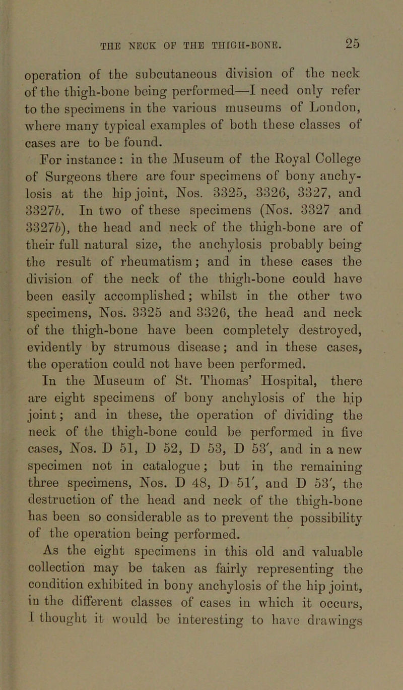 operation of the subcutaneous division of the neck of the thigh-bone being performed—I need only refer to the specimens in the various museums of London, where many typical examples of both these classes of cases are to be found. For instance: in the Museum of the Royal College of Surgeons there are four specimens of bony anchy- losis at the hip joint, Nos. 3325, 3326, 3327, and 33276. In two of these specimens (Nos. 3327 and 33276), the head and neck of the thigh-bone are of their full natural size, the anchylosis probably being the result of rheumatism; and in these cases the division of the neck of the thigh-bone could have been easily accomplished; whilst in the other two specimens, Nos. 3325 and 3326, the head and neck of the thigh-bone have been completely destroyed, evidently by strumous disease; and in these cases, the operation could not have been performed. In the Museum of St. Thomas’ Hospital, there are eight specimens of bony anchylosis of the hip joint; and in these, the operation of dividing the neck of the thigh-bone could be performed in five cases, Nos. D 51, D 52, D 53, D 53^ and in a new specimen not in catalogue; but in the remaining three specimens, Nos. D 48, D 51', and D 53', the destruction of the head and neck of the thigh-bone has been so considerable as to prevent the possibility of the operation being performed. As the eight specimens in this old and valuable collection may be taken as fairly representing the condition exhibited in bony anchylosis of the hip joint, in the different classes of cases in which it occurs, I thought it would be interesting to have drawings