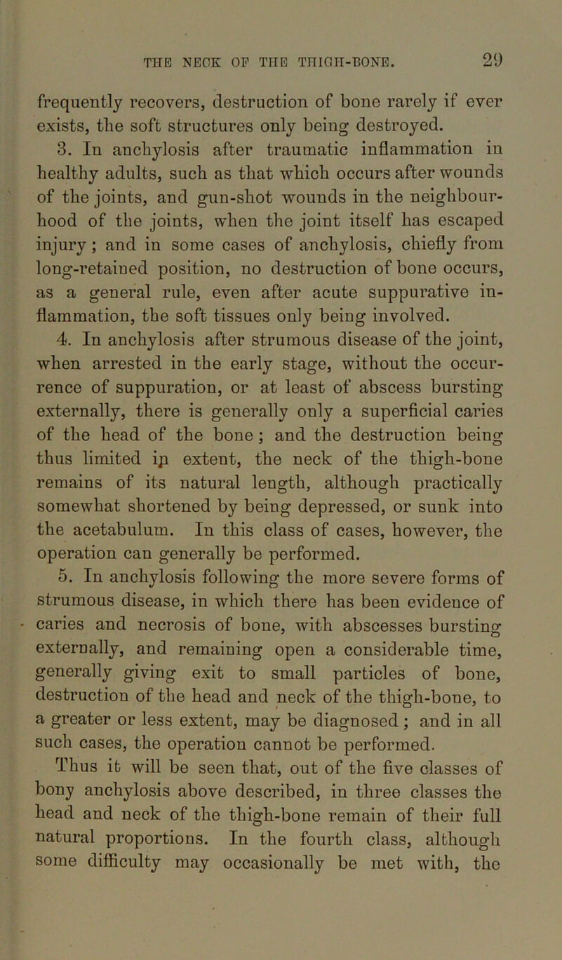 frequently recovers, destruction of bone rarely if ever exists, the soft structures only being destroyed. 3. In anchylosis after traumatic inflammation in healthy adults, such as that which occurs after wounds of the joints, and gun-shot wounds in the neighbour- hood of the joints, when the joint itself has escaped injury; and in some cases of anchylosis, chiefly from long-retaiued position, no destruction of bone occurs, as a general rule, even after acute suppurative in- flammation, the soft tissues only being involved. 4. In anchylosis after strumous disease of the joint, when arrested in the early stage, without the occur- rence of suppuration, or at least of abscess bursting externally, there is generally only a superficial caries of the head of the bone; and the destruction being thus limited ip extent, the neck of the thigh-bone remains of its natural length, although practically somewhat shortened by being depressed, or sunk into the acetabulum. In this class of cases, however, the operation can generally be performed. 5. In anchylosis following the more severe forms of strumous disease, in which there has been evidence of • caries and necrosis of bone, with abscesses bursting externally, and remaining open a considerable time, generally giving exit to small particles of bone, destruction of the head and neck of the thigh-bone, to a greater or less extent, may be diagnosed; and in all such cases, the operation cannot be performed. Thus it will be seen that, out of the five classes of bony anchylosis above described, in three classes the head and neck of the thigh-bone remain of their full natural proportions. In the fourth class, although some difficulty may occasionally be met with, the