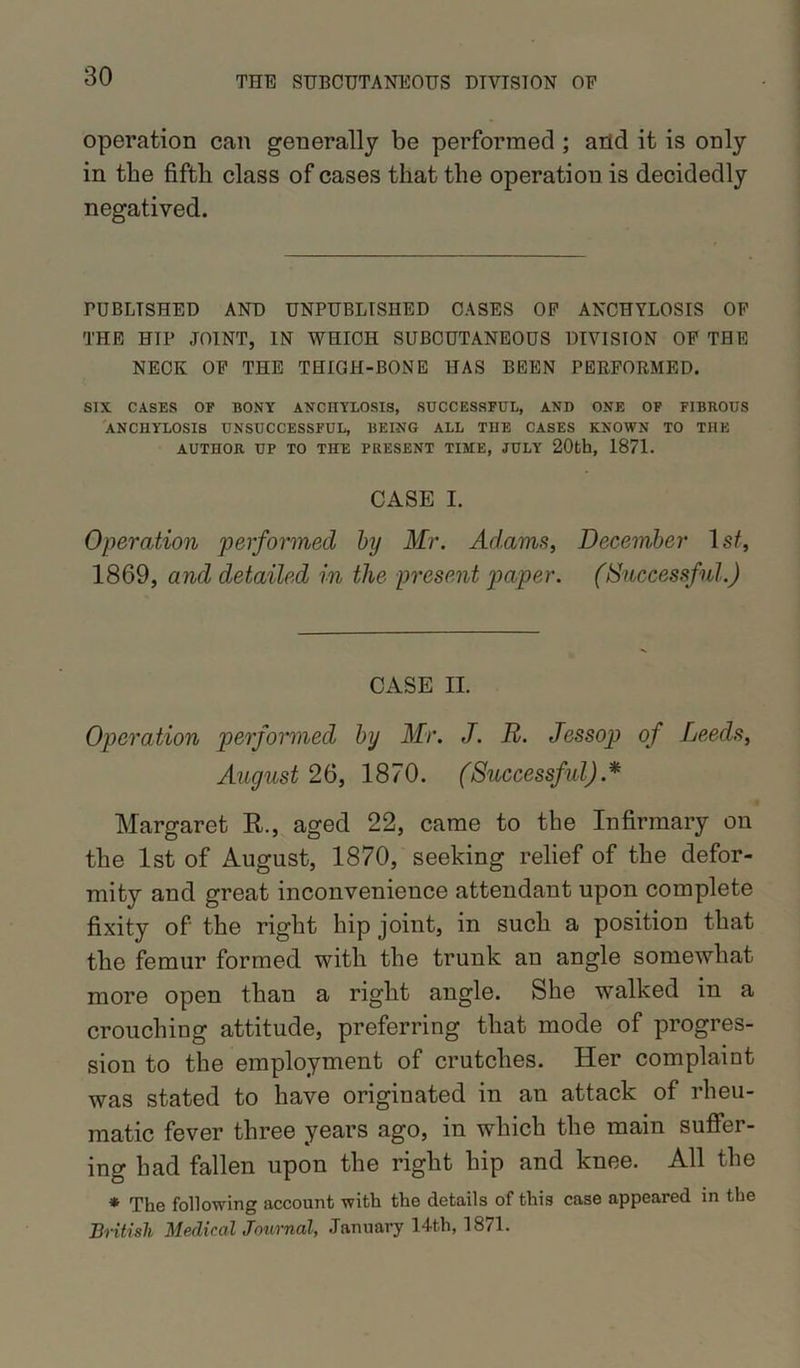 operation can generally be performed ; arid it is only in the fifth class of cases that the operation is decidedly negatived. PUBLISHED AND UNPUBLISHED CASES OP ANCHYLOSIS OP THE HIP JOINT, IN WHICH SUBCUTANEOUS DIVISION OP THE NECK OP THE THIGH-BONE HAS BEEN PERFORMED. SIX CASES OP BONY ANCHYLOSIS, SUCCESSFUL, AND ONE OF FIBROUS ANCHYLOSIS UNSUCCESSFUL, BEING ALL THE CASES KNOWN TO THE AUTHOR UP TO THE PRESENT TIME, JULY 20th, 1871. CASE I. Operation performed by Mr. Adams, December 1 st, 1869, and detailed in the present paper. (Successful.) CASE II. Operation performed by Mr. J. R. Jessop of Leeds, August 26, 1870. (Successful).* Margaret R., aged 22, came to the Infirmary on the 1st of August, 1870, seeking relief of the defor- mity and great inconvenience attendant upon complete fixity of the right hip joint, in such a position that the femur formed with the trunk an angle somewhat more open than a right angle. She walked in a crouching attitude, preferring that mode of progres- sion to the employment of crutches. Her complaint was stated to have originated in an attack of rheu- matic fever three years ago, in which the main suffer- ing had fallen upon the right hip and knee. All the * The following account with the details of this case appeared in the British Medical Journal, January 14th, 1871.
