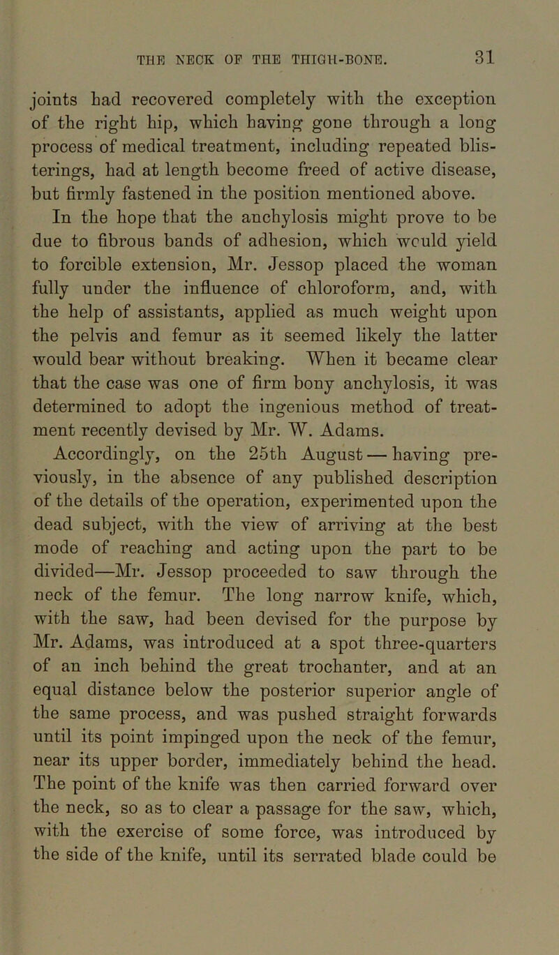 joints bad recovered completely with the exception of tbe right hip, which having gone through a long process of medical treatment, including repeated blis- terings, had at length become freed of active disease, but firmly fastened in the position mentioned above. In the hope that the anchylosis might prove to be due to fibrous bands of adhesion, which would yield to forcible extension, Mr. Jessop placed the woman fully under the influence of chloroform, and, with the help of assistants, applied as much weight upon the pelvis and femur as it seemed likely the latter would bear without breaking. When it became clear that the case was one of firm bony anchylosis, it was determined to adopt the ingenious method of treat- ment recently devised by Mr. W. Adams. Accordingly, on the 25th August — having pre- viously, in the absence of any published description of the details of the operation, experimented upon the dead subject, with the view of arriving at the best mode of reaching and acting upon the part to be divided—Mr. Jessop proceeded to saw through the neck of the femur. The long narrow knife, which, with the saw, had been devised for the purpose by Mr. Adams, was introduced at a spot three-quarters of an inch behind the great trochanter, and at an equal distance below the posterior superior angle of the same process, and was pushed straight forwards until its point impinged upon the neck of the femur, near its upper border, immediately behind the head. The point of the knife was then carried forward over the neck, so as to clear a passage for the saw, which, with the exercise of some force, was introduced by the side of the knife, until its serrated blade could be