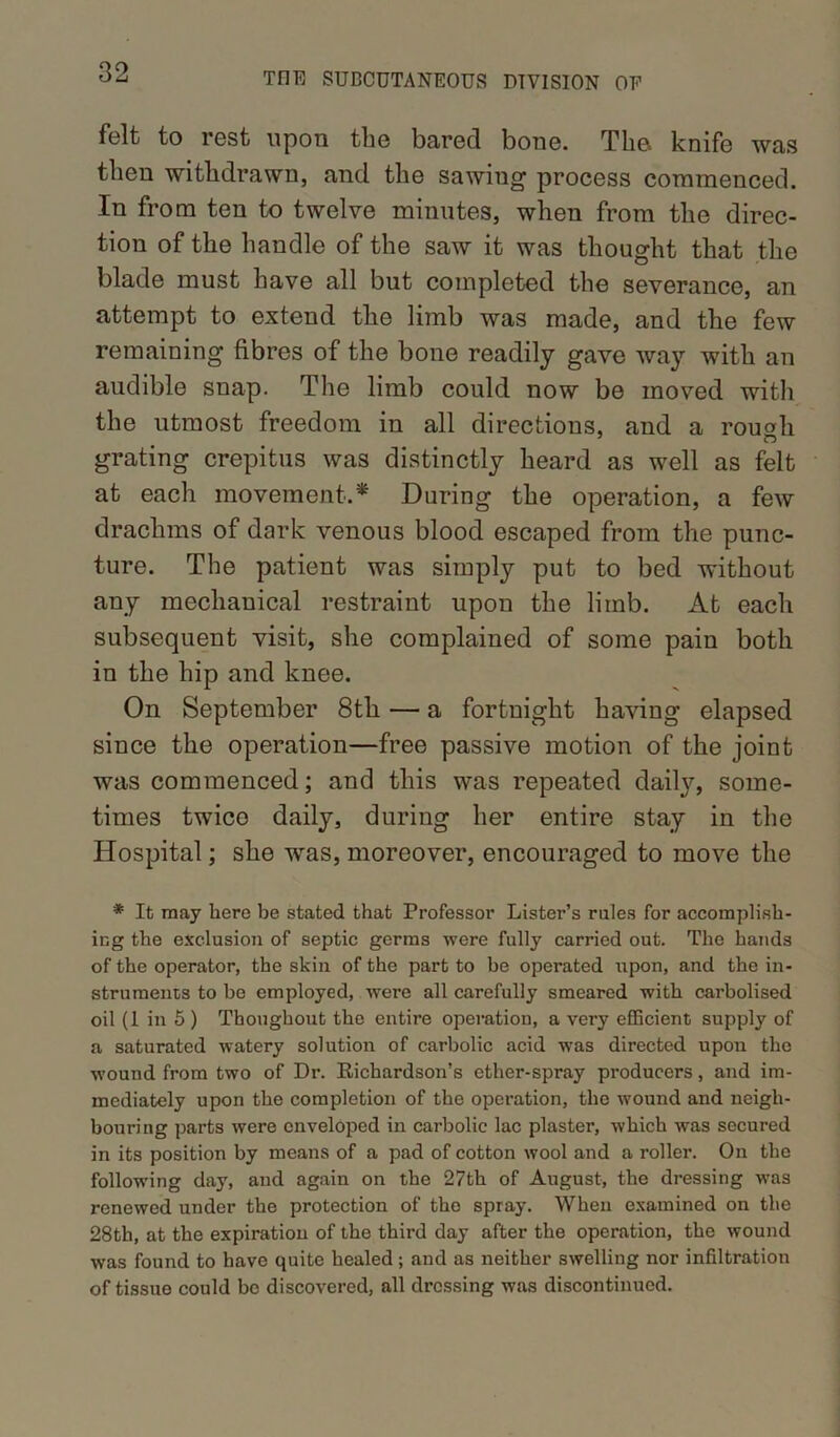 folt to rest upon the bared bone. The* knife was then withdrawn, and the sawing process commenced. In from ten to twelve minutes, when from the direc- tion of the handle of the saw it was thought that the blade must have all but completed the severance, an attempt to extend the limb was made, and the few remaining fibres of the bone readily gave way with an audible snap. The limb could now be moved with the utmost freedom in all directions, and a rou«li grating crepitus was distinctly heard as well as felt at each movement.* During the operation, a few drachms of dark venous blood escaped from the punc- ture. The patient was simply put to bed without any mechanical restraint upon the limb. At each subsequent visit, she complained of some pain both in the hip and knee. On September 8th — a fortnight having elapsed since the operation—free passive motion of the joint was commenced; and this was repeated daily, some- times twico daily, during her entire stay in the Hospital; she was, moreover, encouraged to move the * It may hero be stated that Professor Lister’s rules for accomplish- ing the exclusion of septic germs were fully carried out. The hands of the operator, the skin of the part to be operated upon, and the in- struments to be employed, were all carefully smeared with carbolised oil (1 in 5 ) Thoughout the entire operation, a very efficient supply of a saturated watery solution of carbolic acid was directed upon the wound from two of Dr. Richardson’s ether-spray producers, and im- mediately upon the completion of the operation, the wound and neigh- bouring parts were enveloped in carbolic lac plaster, which was secured in its position by means of a pad of cotton wool and a roller. On the following day, and again on the 27th of August, the dressing was renewed under the protection of the spray. When examined on the 28th, at the expiration of the third day after the operation, the wound was found to have quite healed ; and as neither swelling nor infiltration of tissue could be discovered, all dressing was discontinued.
