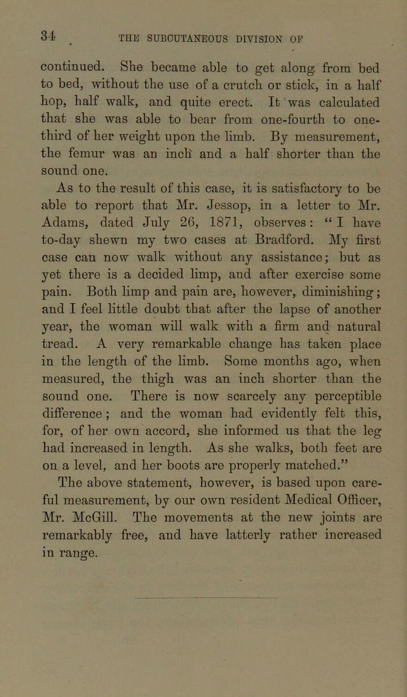 continued. She became able to get along, from bed to bed, without the use of a crutch or stick, in a half hop, half walk, and quite erect. It was calculated that she was able to bear from one-fourth to one- third of her weight upon the limb. By measurement, the femur was an inch and a half shorter than the sound one. As to the result of this case, it is satisfactory to be able to report that Mr. Jessop, in a letter to Mr. Adams, dated July 26, 1871, observes: “I have to-day shewn my two cases at Bradford. My first case can now walk without any assistance; but as yet there is a decided limp, and after exercise some pain. Both limp and pain are, however, diminishing; and I feel little doubt that after the lapse of another year, the woman will walk with a firm and natural tread. A very remarkable change has taken place in the length of the limb. Some months ago, when measured, the thigh was an inch shorter than the sound one. There is now scarcely any perceptible difference; and the woman had evidently felt this, for, of her own accord, she informed us that the leg had increased in length. As she walks, both feet are on a level, and her boots are properly matched.” The above statement, however, is based upon care- ful measurement, by our own resident Medical Officer, Mr. McGill. The movements at the new joints are remarkably free, and have latterly rather increased in range.