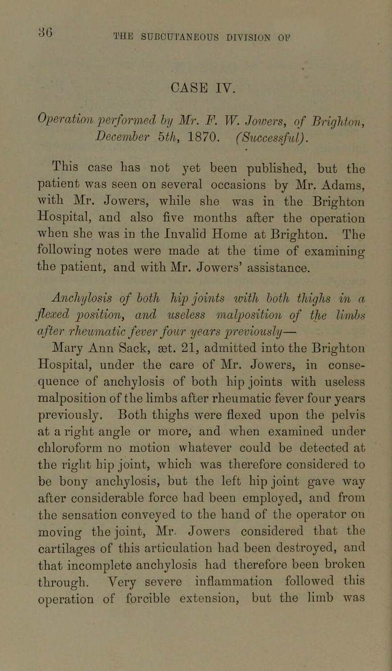 CASE IV. Operation performed by Mr. F. W. Jowers, of Brighton, December 6th, 1870. (Successful). This case has nob yet been published, but the patient was seen on several occasions by Mr. Adams, with Mr. Jowers, while she was in the Brighton Hospital, and also five months after the operation when she was in the Invalid Home at Brighton. The following notes were made at the time of examining the patient, and with Mr. Jowers’ assistance. Anchylosis of both hip joints with both thighs in a flexed position, and useless malposition of the limbs after rheumatic fever four years previously— Mary Ann Sack, set. 21, admitted into the Brighton Hospital, under the care of Mr. Jowers, in conse- quence of anchylosis of both hip joints with useless malposition of the limbs after rheumatic fever four years previously. Both thighs were flexed upon the pelvis at a right angle or more, and when examined under chloroform no motion whatever could be detected at the right hip joint, which was therefore considered to be bony anchylosis, but the left hip joint gave way after considerable force had been employed, and from the sensation conveyed to the hand of the operator on moving the joint, Mr. Jowers considered that the cartilages of this articulation had been destroyed, and that incomplete anchylosis had therefore been broken through. Very severe inflammation followed this operation of forcible extension, but the limb was