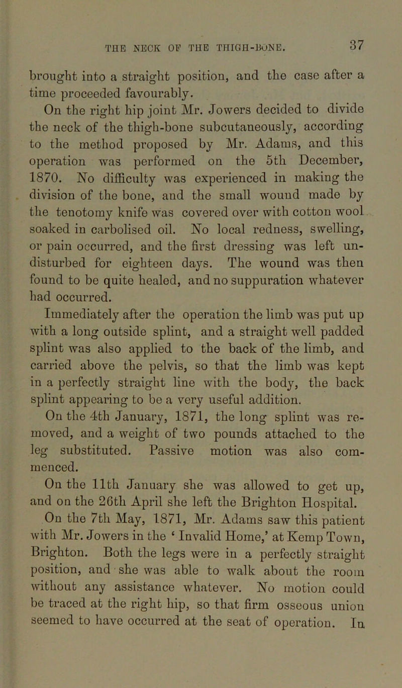 brought into a straight position, and the case after a time proceeded favourably. On the right hip joint Mr. Jowers decided to divide the neck of the thigh-bone subcutaneously, according to the method proposed by Mr. Adams, and this operation was performed on the 5th December, 1870. No difficulty was experienced in making the division of the bone, and the small wound made by the tenotomy knife was covered over with cotton wool soaked in carbolised oil. No local redness, swelling, or pain occurred, and the first dressing was left un- disturbed for eighteen days. The wound was then found to be quite healed, and no suppuration whatever had occurred. Immediately after the operation the limb was put up with a long outside splint, and a straight well padded splint was also applied to the back of the limb, and carried above the pelvis, so that the limb was kept in a perfectly straight line with the body, the back splint appearing to be a very useful addition. On the 4th January, 1871, the long splint was re- moved, and a weight of two pounds attached to the leg substituted. Passive motion was also com- menced. On the 11th January she was allowed to get up, and on the 26th April she left the Brighton Hospital. On the 7fcli May, 1871, Mr. Adams saw this patient with Mr. Jowers in the ‘ Invalid Home,’ at Kemp Town, Brighton. Both the legs were in a perfectly straight position, and she was able to walk about the room without any assistance whatever. No motion could be traced at the right hip, so that firm osseous union seemed to have occurred at the seat of operation. In