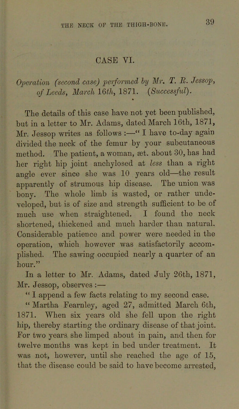CASE VI. Operation (second case) performed by Mr. T. It. Jessop, of Leeds, March 16th, 1871. (Successful). % The details of this case have not yet been published, but in a letter to Mr. Adams, dated March 16th, 1871, Mr. Jessop writes as follows :—“ I have to-day again divided the neck of the femur by your subcutaneous method. The patient, a woman, get. about 30, has had her right hip joint anchylosed at less than a right angle ever since she was 10 years old—the result apparently of strumous hip disease. The union was bony. The whole limb is wasted, or rather unde- veloped, but is of size and strength sufficient to be of much use when straightened. I found the neck shortened, thickened and much harder than natural. Considerable patience and power were needed in the operation, which however was satisfactorily accom- plished. The sawing occupied nearly a quarter of an hour.” In a letter to Mr. Adams, dated July 26th, 1871, Mr. Jessop, observes :— “ I append a few facts relating to my second case. “ Martha Fearnley, aged 27, admitted March 6th, 1871. When six years old she fell upon the right hip, thereby starting the ordinary disease of that joint. For two years, she limped about in pain, and then for twelve months was kept in bed under treatment. It was not, however, until she reached the age of 15, that the disease could be said to have become arrested,