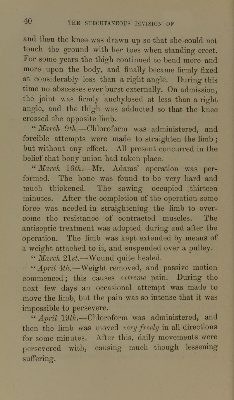 and then the knee was drawn up so that she could not touch the ground with her toes when standing erect. For some years the thigh continued to bend more and more upon the body, and finally became firmly fixed at considerably less than a right angle. During this time no abscesses ever burst externally. On admission, the joint was firmly anchylosed at less than a right angle, and the thigh was adducted so that the knee crossed the opposite limb. “ March 9th.—Chloroform was administered, and forcible attempts were made to straighten the limb ; but without any effect. All present concurred in the belief that bony union had taken place. “ March 16th.—Mr. Adams’ operation was per- formed. The bone was found to be very hard and much thickened. The sawing occupied Thirteen minutes. After the completion of the operation some force was needed in straightening the limb to over- come the resistance of contracted muscles. The antiseptic treatment was adopted during and after the operation. The limb was kept extended by means of a weight attached to it, and suspended over a pulley. “ March 21st.—Wound quite healed. “ April 4th.—AVeight removed, and passive motion commenced; this causes extreme pain. During the next few days an occasional attempt was made to move the limb, but the pain was so intense that it was impossible to persevere. “ April 19th.—Chloroform was administered, and then the limb was moved very freely in all directions for some minutes. After this, daily movements were persevered with, causing much though lessening suffering.