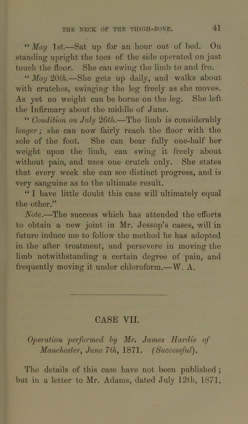 “ May 1st.—Sat up for an hour out of bed. On standing upright the toes of the side operated on just touch the floor. She can swing the limb to and fro. “ May 21)th.—She gets up daily, and walks about with crutches, swinging the leg freely as she moves. As yet no weight can be borne on the leg. She left the Infirmary about the middle of June. “ Condition on July 26th.—The limb is considerably longer; she can now fairly reach the floor with the sole of the foot. She can bear fully one-half her weight upon the limb, can swing it freely about without pain, and uses one crutch only. She states that every week she can see distinct progress, and is very sanguine as to the ultimate result. “ I have little doubt this case will ultimately equal the other.” Note.—The success which has attended the efforts to obtain a new joint in Mr. Jessop’s cases, will in future induce me to follow the method he has adopted in the after treatment, and persevere in moving the limb notwithstanding a certain degree of pain, and frequently moving it under chloroform.—W. A. CASE VII. Operation performed by Mr. James llardie of Manchester, June 7tli, 1871. (Successful). The details of this case have not been published ; but in a letter to Mr. Adams, dated July 12th, 1871,