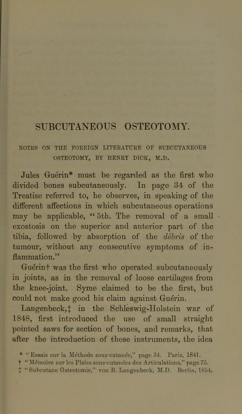 SUBCUTANEOUS OSTEOTOMY. NOTES ON THE FOREIGN LITERATURE OF SUBCUTANEOUS OSTEOTOMY, BY HENRY DICK, M.D. Jules Guerin* must be regarded as the first who divided bones subcutaneously. In page 34 of the Treatise referred to, he observes, in speaking of the different affections in which subcutaneous operations may be applicable, “ 5th. The removal of a small exostosis on the superior and anterior part of the tibia, followed by absorption of the debris of the tumour, without any consecutive symptoms of in- flammation.” Guerinf was the first who operated subcutaneously in joints, as in the removal of loose cartilages from the knee-joint. Syme claimed to be the first, but could not make good his claim against Guerin. Langenbeck4 in the Schleswig-Holstein war of 1848, first introduced the use of small straight pointed saws for section of bones, and remarks, that after the introduction of these instruments, the idea * “Essaissurla Methodo sous-cutanee,” page 34. Paris, 1841. t “ Memoire sur les Plaies sous-cutances dcs Articulations,” page 75. + “ Subcutane Osteotomie,” von B. Langcnbeck, M.D. Berlin, 1854.