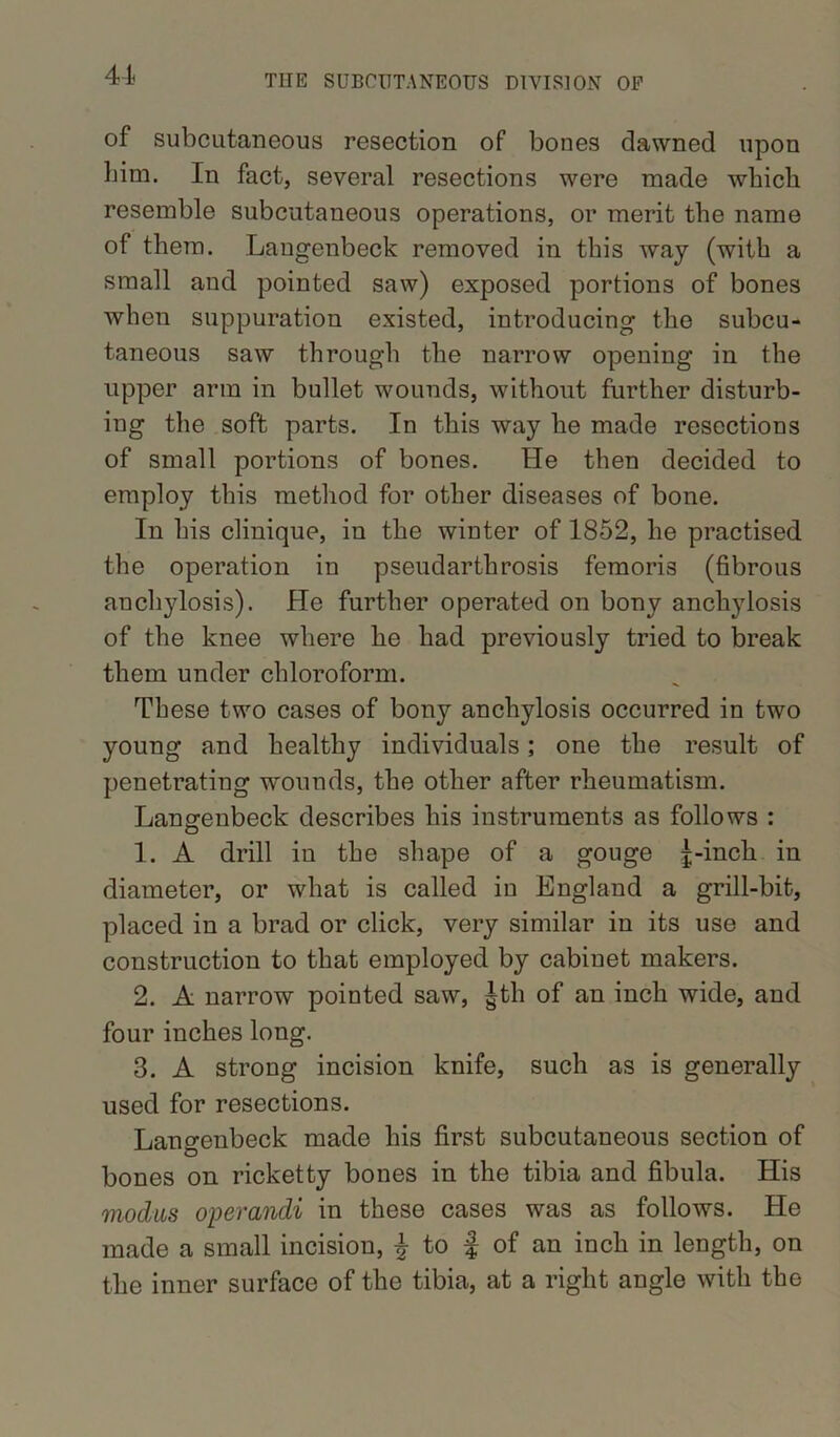 of subcutaneous resection of bones dawned upon him. In fact, several resections were made wbicli resemble subcutaneous operations, or merit the name of them. Langenbeck removed in this way (with a small and pointed saw) exposed portions of bones when suppuration existed, introducing the subcu- taneous saw through the narrow opening in the upper arm in bullet wounds, without further disturb- ing the soft parts. In this way he made resections of small portions of bones. He then decided to employ this method for other diseases of bone. In his clinique, in the winter of 1852, he practised the operation in pseudarthrosis femori3 (fibrous anchylosis). He further operated on bony anchylosis of the knee where he had previously tried to break them under chloroform. These two cases of bony anchylosis occurred in two young and healthy individuals; one the result of penetrating wounds, the other after rheumatism. Langenbeck describes his instruments as follows : 1. A drill in the shape of a gouge j-incli in diameter, or what is called in England a grill-bit, placed in a brad or click, very similar in its use and construction to that employed by cabinet makers. 2. A narrow pointed saw, |th of an inch wide, and four inches long. 3. A strong incision knife, such as is generally used for resections. Langenbeck made his first subcutaneous section of bones on ricketty bones in the tibia and fibula. His modus operandi in these cases was as follows. He made a small incision, £ to J of an inch in length, on the inner surface of the tibia, at a right angle with the
