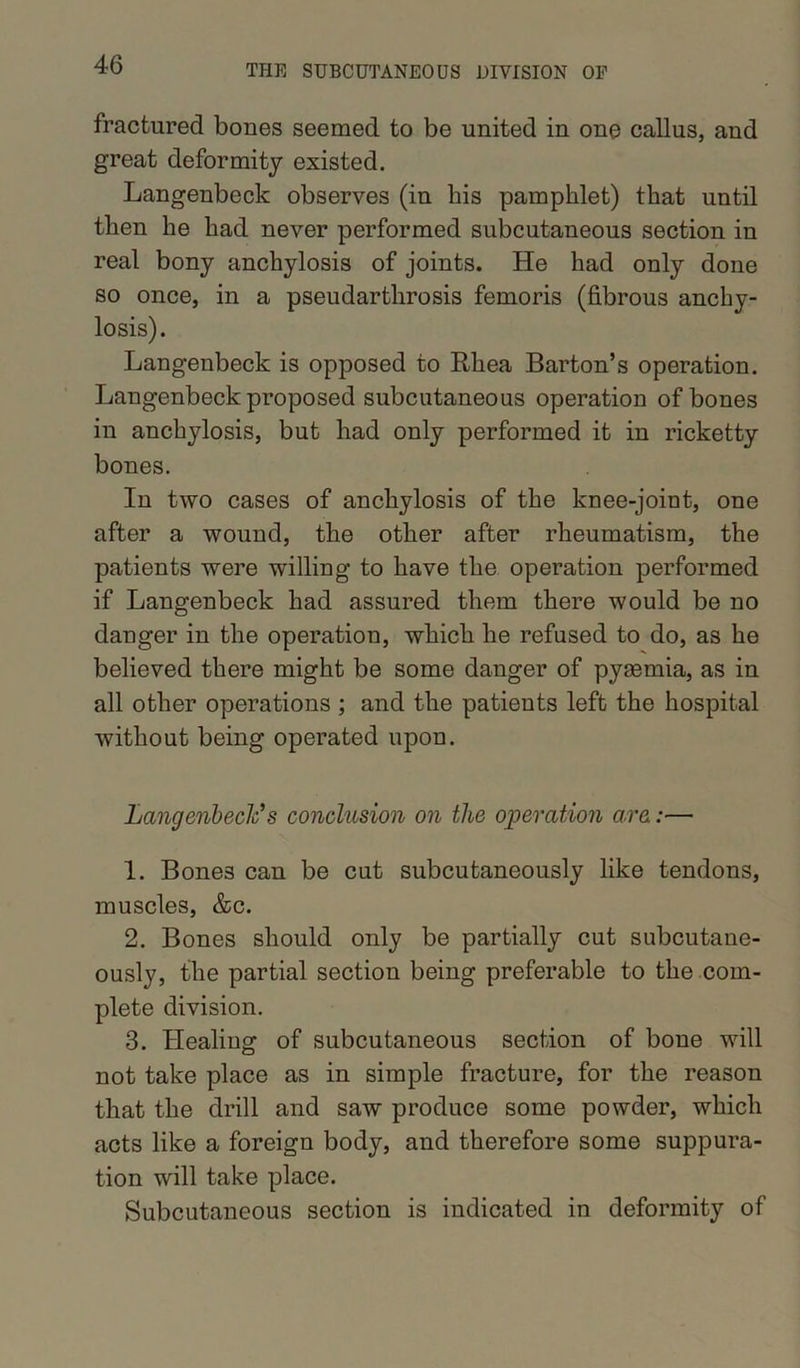fractured bones seemed to be united in one callus, and great deformity existed. Langenbeck observes (in his pamphlet) that until then he had never performed subcutaneous section in real bony anchylosis of joints. He had only done so once, in a pseudarthrosis femoris (fibrous anchy- losis). Langenbeck is opposed to Rhea Barton’s operation. Langenbeck proposed subcutaneous operation of bones in anchylosis, but had only performed it in ricketty bones. In two cases of anchylosis of the knee-joint, one after a wound, the other after rheumatism, the patients were willing to have the operation performed if Langenbeck had assured them there would be no danger in the operation, which he refused to do, as he believed there might be some danger of pyrnmia, as in all other operations ; and the patients left the hospital without being operated upon. Langenbeck*s conclusion on the operation are:— 1. Bone3 can be cut subcutaneously like tendons, muscles, &c. 2. Bones should only be partially cut subcutane- ously, the partial section being preferable to the com- plete division. 3. Healing of subcutaneous section of bone will not take place as in simple fracture, for the reason that the drill and saw produce some powder, which acts like a foreign body, and therefore some suppura- tion will take place. Subcutaneous section is indicated in deformity of