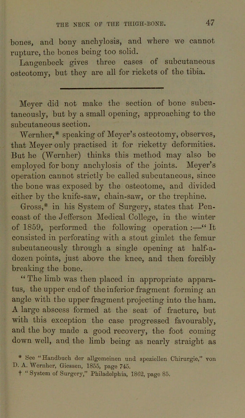 bones, and bony anchylosis, and where we cannot rupture, the bones being too solid. Langenbeck gives three cases of subcutaneous osteotomy, but they are all for rickets of the tibia. Meyer did not make the section of bone subcu- taneously, but by a small opening, approaching to the subcutaneous section. Wernher,* speaking of Meyer’s osteotomy, observes, that Meyer only practised it for ricketty deformities. But he (Wernher) thinks this method may also be employed for bony anchylosis of the joints. Meyer’s operation cannot strictly be called subcutaneous, since the bone was exposed by the osteotome, and divided either by the knife-saw, chain-saw, or the trephine. Gross,* in his System of Surgery, states that Pen- coast of the Jefferson Medical College, in the winter of 1859, performed the following operation :—“ It consisted in perforating with a stout gimlet the femur subcutaneously through a single opening at half-a- dozen points, just above the knee, and then forcibly breaking the bone. “ The limb was then placed in appropriate appara- tus, the upper end of the inferior fragment forming an angle with the upper fragment projecting into the ham. A large abscess formed at the seat of fracture, but with this exception the case progressed favourably, and the boy made a good recovery, the foot coming down well, and the limb being as nearly straight as * “Handbuch der allgemeinen und spezicllen Chirurgie,” von D. A. Wernher, Giessen, 1855, page 745. f “ System of Surgery,” Philadelphia, 1862, page 85.