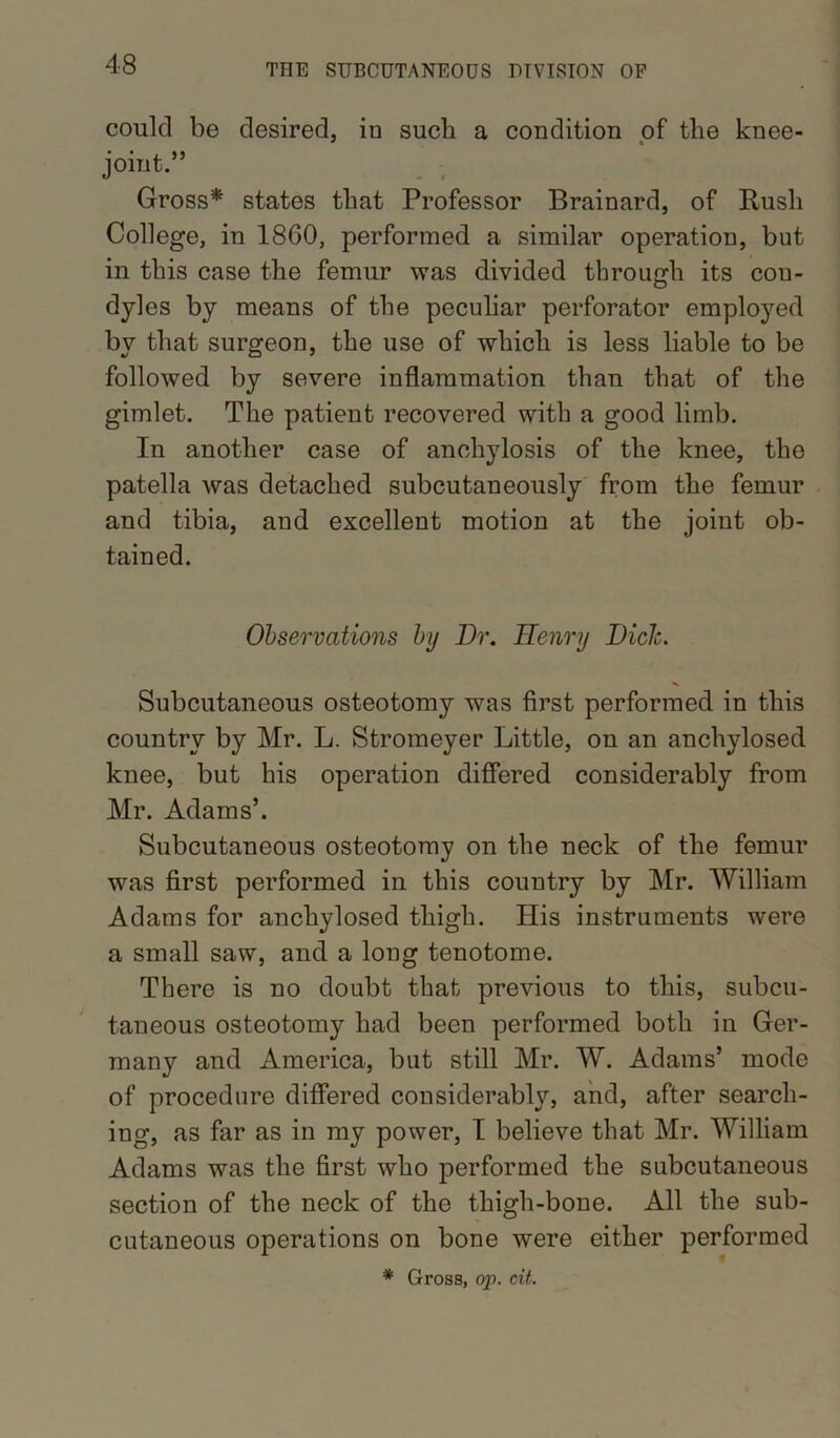 could be desired, in such a condition of tlie knee- * * joint.” Gross* states that Professor Brainard, of Rush College, in 1860, performed a similar operation, but in this case the femur was divided through its con- dyles by means of the peculiar perforator employed by that surgeon, the use of which is less liable to be followed by severe inflammation than that of the gimlet. The patient recovered with a good limb. In another case of anchylosis of the knee, the patella was detached subcutaneously from the femur and tibia, and excellent motion at the joint ob- tained. Observations by Dr. Henry DicJc. Subcutaneous osteotomy was first performed in this country by Mr. L. Stromeyer Little, on an anchvlosed knee, but his operation differed considerably from Mr. Adams’. Subcutaneous osteotomy on the neck of the femur was first performed in this country by Mr. William Adams for anchylosed thigh. His instruments were a small saw, and a long tenotome. There is no doubt that previous to this, subcu- taneous osteotomy had been performed both in Ger- many and America, but still Mr. W. Adams’ mode of procedure differed considerably, and, after search- ing, as far as in my power, I believe that Mr. William Adams was the first who performed the subcutaneous section of the neck of the thigh-bone. All the sub- cutaneous operations on bone were either performed * Gross, op. cit.
