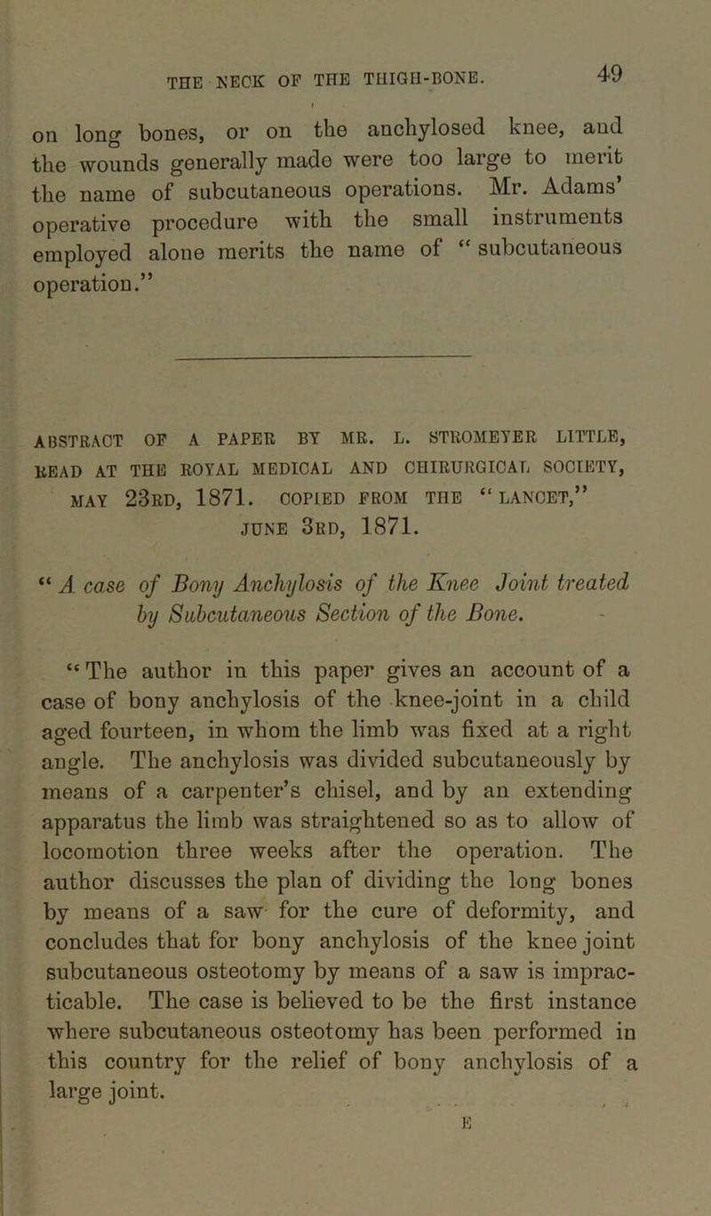 on long bones, or on tho anchylosed knee, and the wounds generally made were too large to inei it the name of subcutaneous operations. Mr. Adams’ operative procedure witli the small instruments employed alone merits the name of subcutaneous operation.” ABSTRACT OF A PAPER BY MR. L. STllOMEYER LITTLE, READ AT THE ROYAL MEDICAL AND CHIRURGICAL SOCIETY, MAY 23RD, 1871. COPIED FROM THE “LANCET,” JUNE 3rd, 1871. “ A case of Bony Anchylosis of the Knee Joint treated by Subcutaneous Section of the Bone. “ The author in this paper gives an account of a case of bony anchylosis of the knee-joint in a child aged fourteen, in whom the limb was fixed at a right angle. The anchylosis was divided subcutaneously by means of a carpenter’s chisel, and by an extending apparatus the limb was straightened so as to allow of locomotion three weeks after the operation. The author discusses the plan of dividing the long bones by means of a saw for the cure of deformity, and concludes that for bony anchylosis of the knee joint subcutaneous osteotomy by means of a saw is imprac- ticable. The case is believed to be the first instance where subcutaneous osteotomy has been performed in this country for the relief of bony anchylosis of a large joint.