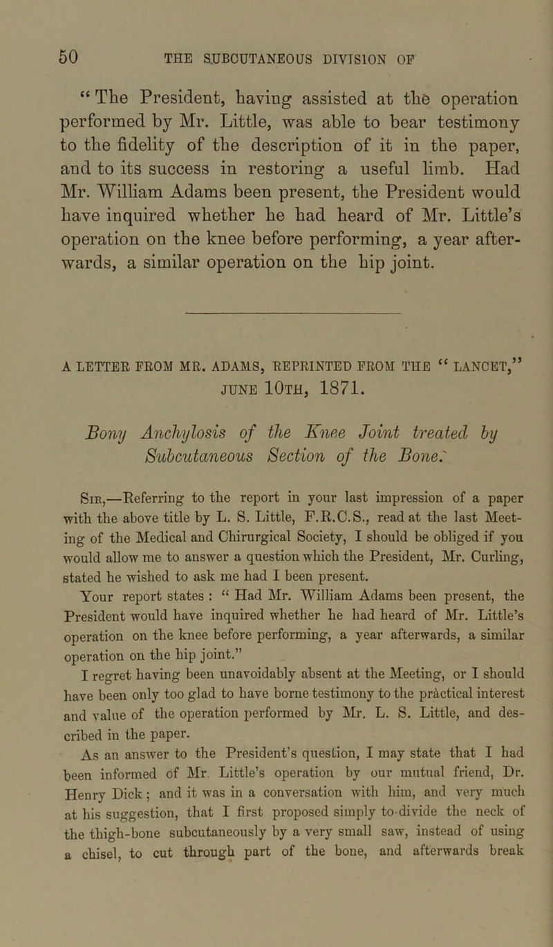 “ The President, having assisted at the operation performed by Mr. Little, was able to bear testimony to the fidelity of the description of it in the paper, and to its success in restoring a useful limb. Had Mr. William Adams been present, the President would have inquired whether he had heard of Mr. Little’s operation on the knee before performing, a year after- wards, a similar operation on the hip joint. A LETTER FROM MR. ADAMS, REPRINTED FROM THE “ LANCET,” JUNE 10th, 1871. Bony Anchylosis of the Knee Joint treated by Subcutaneous Section of the Bone.' Sir,—Referring to the report in your last impression of a paper ■with the above title by L. S. Little, F.R.C.S., read at the last Meet- ing of the Medical and Chirurgical Society, I should be obliged if you would allow me to answer a question which the President, Mr. Curling, stated he wished to ask me had I been present. Your report states : “ Had Mr. William Adams been present, the President would have inquired whether he had heard of Mr. Little’s operation on the knee before performing, a year afterwards, a similar operation on the hip joint.” I regret having been unavoidably absent at the Meeting, or I should have been only too glad to have borne testimony to the practical interest and value of the operation performed by Mr, L. S. Little, and des- cribed in the paper. As an answer to the President’s question, I may state that I had been informed of Mr Little’s operation by our mutual friend, Dr. Henry Dick; and it was in a conversation with him, and very much at his suggestion, that I first proposed simply to-divide the neck of the thigh-bone subcutaneously by a very small saw, instead of using a chisel, to cut through part of the bone, and afterwards break